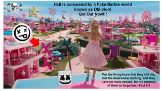 Hell is concealed by a Fake Barbie world
known as Oblivion!
Get Out Now!!!
For the living know that they will die,
but the dead know nothing, and they
have no more reward, for the memory
of them is forgotten.- Eccl 9:5
 