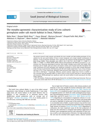 Original article
The morpho-agronomic characterization study of Lens culinaris
germplasm under salt marsh habitat in Swat, Pakistan
Rabia Noor a
, Shujaul Mulk Khan b,⇑
, Fayaz Ahmad c
, Murtaza Hussain b
, Elsayed Fathi Abd_Allah d,⇑
,
Abdulaziz A. Alqarawi d
, Abeer Hashem e,f
, Abdullah Aldubise d
a
Department of Botany, Hazara University Mansehra, Pakistan
b
Department of Plant Sciences, Quaid-i-Azam University, Islamabad, Pakistan
c
Agriculture Research Institute, Swat, Pakistan
d
Department of Plant Production, Collage of Food & Agricultural Sciences, King Saud University, P.O. Box. 2460, Riyadh 11451, Saudi Arabia
e
Department of Botany and Microbiology, Collage of Science, King Saud University, Riyadh 11451, Saudi Arabia
f
Mycology and Plant Disease Survey Department, Plant Pathology Research Institute, ARC, Giza 12511, Egypt
a r t i c l e i n f o
Article history:
Received 27 March 2017
Revised 6 July 2017
Accepted 17 July 2017
Available online 20 July 2017
Keywords:
Lens culinaris
Salt marsh habitat
Protein
Grain yield
Genotype
a b s t r a c t
The present research study evaluate and identify the most suitable and high yielding genotypes of Lens
culinaris for the salt marsh habitat of Swat in moist temperate sort of agro climatic environment of
Pakistan. A total of fourteen genotypes were cultivated and analyzed through Randomized Complete
Block Design (RCBD). These genotypes were AZRC-4, NL-2, NL4, NL-5, NL-6, NARC-11-1, NARC-11-2,
NARC-11-3, NARC-11-4, 09503, 09505, 09506, P.Masoor-09 and Markaz-09. Different parameters i.e., ger-
mination rate, ﬂowering, physiological maturity, plant height, biological grain yield, seed weight, pods
formation and its height, pods per plants and protein content were focused specially throughout the
study. Preliminary the Lentil genotypes have signiﬁcant variability in all the major morpho-agronomic
traits. The days to germination, 50% ﬂowering and 100 seed weight ranged from 7 to 9, 110 to 116 days,
and from 5.4 to 7.3 gm respectively. Biological yield and grain yield ranged from 5333 to 9777 kg haÀ1
and 1933 to 3655 kg haÀ1
respectively. Whereas, protein contents ranged from 23.21% to 28.45%. It
was concluded that the genotype AZRC-4 is better varity in terms of grain yield plus in 100 seed weight
and moreover, 09506 genotype was signiﬁcant under salt marsh habitat in early maturing for the Swat
Valley, Pakistan.
Ó 2017 The Authors. Production and hosting by Elsevier B.V. on behalf of King Saud University. This is an
open access article under the CC BY-NC-ND license (http://creativecommons.org/licenses/by-nc-nd/4.0/).
1. Introduction
The Lentil (Lens culinaris Medic.) is one of the oldest annual
leguminous crops belongs to family Papilionaceae. It was origi-
nated from salt marsh habitat in the South Western Asia in
6000 B.C. It was cultivated in 31 thousand hectare with
40,000 tones annual production with an average rate of
657 kg haÀ1
(Erskine and Saxena, 1993). It is mostly grown in
rain-fed areas, receiving 300–400 mm rain falls.
Due to high level of Protein content, other dietary products and
minerals, it was very suitable for human utilization with a lower
level of anti- nutritional factors (Rozan et al., 2001; Sharma and
Banik, 2015). It is considered as poor’s meat due to cheapest source
of vegetable protein (22–34.6%) for under privileged group of peo-
ple in the developing countries (Hariyappa, 2006). It contains 44.3%
crude ﬁber and 63.1% starch (Sahi et al., 2000; Bhatty and Wu,
1974). Regarding its consumption in vegetarian cultures, it is con-
sumed as soups, pies, snack and curries. Its leaves and young pods
are used as vegetable in various part of the world. Furthermore, it
is occasionally used as fodder, as green manure crop and the straw
plus pods residues from thrashing have good feed value containing
huge amount of proteins (Aman and Hatam, 2000). Regarding its
cultivation, the most important cause of the low production of
lentil was the cultivation in marginal land without application of
fertilizer, poor management practice and cultivation of local vari-
ety as well as sub consciousness of farmers. For high productivity,
the soil must be enriched with organic matter, mineral nutrient
http://dx.doi.org/10.1016/j.sjbs.2017.07.007
1319-562X/Ó 2017 The Authors. Production and hosting by Elsevier B.V. on behalf of King Saud University.
This is an open access article under the CC BY-NC-ND license (http://creativecommons.org/licenses/by-nc-nd/4.0/).
⇑ Corresponding authors.
E-mail addresses: smkhan@qau.edu.pk (S. Mulk Khan), eabdallah@ksu.edu.sa (E.
F. Abd_Allah).
Peer review under responsibility of King Saud University.
Production and hosting by Elsevier
Saudi Journal of Biological Sciences 24 (2017) 1639–1645
Contents lists available at ScienceDirect
Saudi Journal of Biological Sciences
journal homepage: www.sciencedirect.com
 