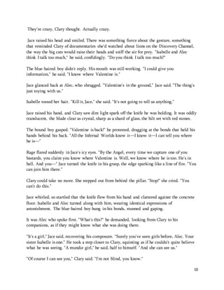 10 
They're crazy, Clary thought. Actually crazy. 
Jace raised his head and smiled. There was something fierce about the gesture, something 
that reminded Clary of documentaries she'd watched about lions on the Discovery Channel, 
the way the big cats would raise their heads and sniff the air for prey. "Isabelle and Alec 
think I talk too much," he said, confidingly. "Do you think I talk too much?" 
The blue-haired boy didn't reply. His mouth was still working. "I could give you 
information," he said. "I know where Valentine is." 
Jace glanced back at Alec, who shrugged. "Valentine's in the ground," Jace said. "The thing's 
just toying with us." 
Isabelle tossed her hair. "Kill it, Jace," she said. "It's not going to tell us anything." 
Jace raised his hand, and Clary saw dim light spark off the knife he was holding. It was oddly 
translucent, the blade clear as crystal, sharp as a shard of glass, the hilt set with red stones. 
The bound boy gasped. "Valentine is back!" he protested, dragging at the bonds that held his 
hands behind his back. "All the Infernal Worlds know it—I know it—I can tell you where 
he is—" 
Rage flared suddenly in Jace's icy eyes. "By the Angel, every time we capture one of you 
bastards, you claim you know where Valentine is. Well, we know where he is too. He's in 
hell. And you—" Jace turned the knife in his grasp, the edge sparking like a line of fire. "You 
can join him there." 
Clary could take no more. She stepped out from behind the pillar. "Stop!" she cried. "You 
can't do this." 
Jace whirled, so startled that the knife flew from his hand and clattered against the concrete 
floor. Isabelle and Alec turned along with him, wearing identical expressions of 
astonishment. The blue-haired boy hung in his bonds, stunned and gaping. 
It was Alec who spoke first. "What's this?" he demanded, looking from Clary to his 
companions, as if they might know what she was doing there. 
"It's a girl," Jace said, recovering his composure. "Surely you've seen girls before, Alec. Your 
sister Isabelle is one." He took a step closer to Clary, squinting as if he couldn't quite believe 
what he was seeing. "A mundie girl," he said, half to himself. "And she can see us." 
"Of course I can see you," Clary said. "I'm not blind, you know." 
 