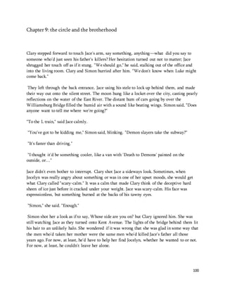 100 
Chapter 9: the circle and the brotherhood 
Clary stepped forward to touch Jace's arm, say something, anything—what did you say to 
someone who'd just seen his father's killers? Her hesitation turned out not to matter; Jace 
shrugged her touch off as if it stung. "We should go," he said, stalking out of the office and 
into the living room. Clary and Simon hurried after him. "We don't know when Luke might 
come back." 
They left through the back entrance, Jace using his stele to lock up behind them, and made 
their way out onto the silent street. The moon hung like a locket over the city, casting pearly 
reflections on the water of the East River. The distant hum of cars going by over the 
Williamsburg Bridge filled the humid air with a sound like beating wings. Simon said, "Does 
anyone want to tell me where we're going?" 
"To the L train," said Jace calmly. 
"You've got to be kidding me," Simon said, blinking. "Demon slayers take the subway?" 
"It's faster than driving." 
"I thought it'd be something cooler, like a van with 'Death to Demons' painted on the 
outside, or…" 
Jace didn't even bother to interrupt. Clary shot Jace a sideways look. Sometimes, when 
Jocelyn was really angry about something or was in one of her upset moods, she would get 
what Clary called "scary-calm." It was a calm that made Clary think of the deceptive hard 
sheen of ice just before it cracked under your weight. Jace was scary-calm. His face was 
expressionless, but something burned at the backs of his tawny eyes. 
"Simon," she said. "Enough." 
Simon shot her a look as if to say, Whose side are you on? but Clary ignored him. She was 
still watching Jace as they turned onto Kent Avenue. The lights of the bridge behind them lit 
his hair to an unlikely halo. She wondered if it was wrong that she was glad in some way that 
the men who'd taken her mother were the same men who'd killed Jace's father all those 
years ago. For now, at least, he'd have to help her find Jocelyn, whether he wanted to or not. 
For now, at least, he couldn't leave her alone. 
 