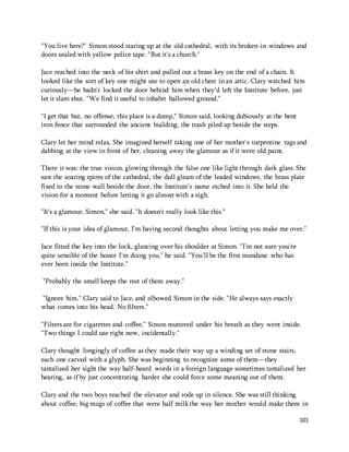 "You live here?" Simon stood staring up at the old cathedral, with its broken-in windows and 
doors sealed with yellow police tape. "But it's a church." 
Jace reached into the neck of his shirt and pulled out a brass key on the end of a chain. It 
looked like the sort of key one might use to open an old chest in an attic. Clary watched him 
curiously—he hadn't locked the door behind him when they'd left the Institute before, just 
let it slam shut. "We find it useful to inhabit hallowed ground." 
101 
"I get that but, no offense, this place is a dump," Simon said, looking dubiously at the bent 
iron fence that surrounded the ancient building, the trash piled up beside the steps. 
Clary let her mind relax. She imagined herself taking one of her mother's turpentine rags and 
dabbing at the view in front of her, cleaning away the glamour as if it were old paint. 
There it was: the true vision, glowing through the false one like light through dark glass. She 
saw the soaring spires of the cathedral, the dull gleam of the leaded windows, the brass plate 
fixed to the stone wall beside the door, the Institute's name etched into it. She held the 
vision for a moment before letting it go almost with a sigh. 
"It's a glamour, Simon," she said. "It doesn't really look like this." 
"If this is your idea of glamour, I'm having second thoughts about letting you make me over." 
Jace fitted the key into the lock, glancing over his shoulder at Simon. "I'm not sure you're 
quite sensible of the honor I'm doing you," he said. "You'll be the first mundane who has 
ever been inside the Institute." 
"Probably the smell keeps the rest of them away." 
"Ignore him," Clary said to Jace, and elbowed Simon in the side. "He always says exactly 
what comes into his head. No filters." 
"Filters are for cigarettes and coffee," Simon muttered under his breath as they went inside. 
"Two things I could use right now, incidentally." 
Clary thought longingly of coffee as they made their way up a winding set of stone stairs, 
each one carved with a glyph. She was beginning to recognize some of them—they 
tantalized her sight the way half-heard words in a foreign language sometimes tantalized her 
hearing, as if by just concentrating harder she could force some meaning out of them. 
Clary and the two boys reached the elevator and rode up in silence. She was still thinking 
about coffee, big mugs of coffee that were half milk the way her mother would make them in 
 