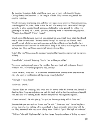 102 
the morning. Sometimes Luke would bring them bags of sweet rolls from the Golden 
Carriage Bakery in Chinatown. At the thought of Luke, Clary's stomach tightened, her 
appetite vanishing. 
The elevator came to a hissing stop, and they were again in the entryway Clary remembered. 
Jace shrugged off his jacket, threw it over the back of a nearby chair, and whistled through 
his teeth. In a few seconds Church appeared, slinking low to the ground, his yellow eyes 
gleaming in the dusty air. "Church," Jace said, kneeling down to stroke the cat's gray head. 
"Where's Alec, Church? Where's Hodge?" 
Church arched his back and meowed. Jace crinkled his nose, which Clary might have found 
cute in other circumstances. "Are they in the library?" He stood up, and Church shook 
himself, trotted a little way down the corridor, and glanced back over his shoulder. Jace 
followed the cat as if this were the most natural thing in the world, indicating with a wave of 
his hand that Clary and Simon were to fall into step behind him. 
"I don't like cats," Simon said, his shoulder bumping Clary's as they maneuvered the narrow 
hallway. 
"It's unlikely," Jace said, "knowing Church, that he likes you, either." 
They were passing through one of the corridors that were lined with bedrooms. Simon's 
eyebrows rose. "How many people live here, exactly?" 
"It's an institute," Clary said. "A place where Shadowhunters can stay when they're in the 
city. Like a sort of combination safe haven and research facility." 
"I thought it was a church." 
"It's inside a church." 
"Because that's not confusing." She could hear the nerves under his flippant tone. Instead of 
shushing him, Clary reached down and took his hand, winding her fingers through his cold 
ones. His hand was clammy, but he returned the pressure with a grateful squeeze. 
"I know it's weird," she said quietly, "but you just have to go along with it. Trust me." 
Simon's dark eyes were serious. "I trust you," he said. "I don't trust him." He cut his glance 
toward Jace, who was walking a few paces ahead of them, apparently conversing with the 
cat. Clary wondered what they were talking about. Politics? Opera? The high price of tuna? 
"Well, try," she said. "Right now he's the best chance I'm going to have of finding my mom." 
 