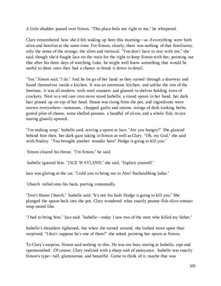 103 
A little shudder passed over Simon. "This place feels not right to me," he whispered. 
Clary remembered how she'd felt waking up here this morning—as if everything were both 
alien and familiar at the same time. For Simon, clearly, there was nothing of that familiarity, 
only the sense of the strange, the alien and inimical. "You don't have to stay with me," she 
said, though she'd fought Jace on the train for the right to keep Simon with her, pointing out 
that after his three days of watching Luke, he might well know something that would be 
useful to them once they had a chance to break it down in detail. 
"Yes," Simon said, "I do." And he let go of her hand as they turned through a doorway and 
found themselves inside a kitchen. It was an enormous kitchen, and unlike the rest of the 
Institute, it was all modern, with steel counters and glassed-in shelves holding rows of 
crockery. Next to a red cast-iron stove stood Isabelle, a round spoon in her hand, her dark 
hair pinned up on top of her head. Steam was rising from the pot, and ingredients were 
strewn everywhere—tomatoes, chopped garlic and onions, strings of dark-looking herbs, 
grated piles of cheese, some shelled peanuts, a handful of olives, and a whole fish, its eye 
staring glassily upward. 
"I'm making soup," Isabelle said, waving a spoon at Jace. "Are you hungry?" She glanced 
behind him then, her dark gaze taking in Simon as well as Clary. "Oh, my God," she said 
with finality. "You brought another mundie here? Hodge is going to kill you." 
Simon cleared his throat. "I'm Simon," he said. 
Isabelle ignored him. "JACE WAYLAND," she said. "Explain yourself." 
Jace was glaring at the cat. "I told you to bring me to Alec! Backstabbing Judas." 
Church rolled onto his back, purring contentedly. 
"Don't blame Church," Isabelle said. "It's not his fault Hodge is going to kill you." She 
plunged the spoon back into the pot. Clary wondered what exactly peanut-fish-olive-tomato 
soup tasted like. 
"I had to bring him," Jace said. "Isabelle—today I saw two of the men who killed my father." 
Isabelle's shoulders tightened, but when she turned around, she looked more upset than 
surprised. "I don't suppose he's one of them?" she asked, pointing her spoon at Simon. 
To Clary's surprise, Simon said nothing to this. He was too busy staring at Isabelle, rapt and 
openmouthed. Of course, Clary realized with a sharp stab of annoyance. Isabelle was exactly 
Simon's type—tall, glamourous, and beautiful. Come to think of it, maybe that was 
 