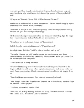 104 
everyone's type. Clary stopped wondering about the peanut-fish-olive-tomato soup and 
started wondering what would happen if she dumped the contents of the pot on Isabella’s 
head. 
"Of course not," Jace said. "Do you think he'd be alive now if he were?" 
Isabelle cast an indifferent look at Simon. "I suppose not," she said, absently dropping a piece 
offish on the floor. Church fell on it ravenously. 
"No wonder he brought us here," said Jace disgustedly. "I can't believe you've been stuffing 
him with fish again. He's looking distinctly podgy." 
"He does not look podgy. Besides, none of the rest of you ever eat anything. I got this recipe 
from a water sprite at the Chelsea Market. He said it was delicious—" 
"If you knew how to cook, maybe I would eat," Jace muttered. 
Isabelle froze, her spoon poised dangerously. "What did you say?" 
Jace edged toward the fridge. "I said I'm going to look for a snack to eat." 
"That's what I thought you said." Isabelle returned her attention to the soup. Simon 
continued to stare at Isabelle. Clary, inexplicably furious, dropped her backpack on the floor 
and followed Jace to the refrigerator. 
"I can't believe you're eating," she hissed. 
"What should I be doing instead?" he inquired with maddening calm. The inside of the 
fridge was filled with milk cartons whose expiration dates reached back several weeks, and 
plastic Tupperware containers labeled with masking tape lettered in red ink: hodge's. do not 
eat. 
"Wow, he's like a crazy roommate," Clary observed, momentarily diverted. 
"What, Hodge? He just likes things in order." Jace took one of the containers out of the fridge 
and opened it. "Hmm. Spaghetti." 
"Don't ruin your appetite," Isabelle called. 
"That," said Jace, kicking the fridge door shut and seizing a fork from a drawer, "is exactly 
what I intend to do." He looked at Clary. "Want some?" 
 