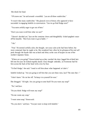105 
She shook her head. 
"Of course not," he said around a mouthful, "you ate all those sandwiches." 
"It wasn't that many sandwiches." She glanced over at Simon, who appeared to have 
succeeded in engaging Isabelle in conversation. "Can we go find Hodge now?" 
"You seem awfully eager to get out of here." 
"Don't you want to tell him what we saw?" 
"I haven't decided yet." Jace set the container down and thoughtfully licked spaghetti sauce 
off his knuckle. "But if you want to go so badly—" 
"I do." 
"Fine." He seemed awfully calm, she thought, not scary-calm as he had been before, but 
more contained than he ought to be. She wondered how often he let glimpses of his real self 
peek through the façade that was as hard and shiny as the coat of lacquer on one of her 
mother's Japanese boxes. 
"Where are you going?" Simon looked up as they reached the door. Jagged bits of dark hair 
fell into his eyes; he looked stupidly dazed, Clary thought unkindly, as if someone had hit 
him across the back of the head with a two-by-four. 
"To find Hodge," she said. "I need to tell him about what happened at Luke's." 
Isabelle looked up. "Are you going to tell him that you saw those men, Jace? The ones that—" 
"I don't know." He cut her off. "So keep it to yourself for now." 
She shrugged. "All right. Are you going to come back? Do you want any soup?" 
"No," said Jace. 
"Do you think Hodge will want any soup?" 
"No one wants any soup." 
"I want some soup," Simon said. 
"No, you don't," said Jace. "You just want to sleep with Isabelle." 
 