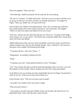 106 
Simon was appalled. "That is not true." 
"How flattering," Isabelle murmured into the soup, but she was smirking. 
"Oh, yes it is," said Jace. "Go ahead and ask her—then she can turn you down and the rest of 
us can get on with our lives while you fester in miserable humiliation." He snapped his 
fingers. "Hurry up, mundie boy, we've got work to do." 
Simon looked away, flushed with embarrassment. Clary, who a moment ago would have 
been meanly pleased, felt a rush of anger toward Jace. "Leave him alone," she snapped. 
"There's no need to be sadistic just because he isn't one of you." 
"One of us," said Jace, but the sharp look had gone out of his eyes. "I'm going to find Hodge. 
Come along or not, it's your choice." The kitchen door swung shut behind him, leaving Clary 
alone with Simon and Isabelle. 
Isabelle ladled some of the soup into a bowl and pushed it across the counter toward Simon 
without looking at him. She was still smirking, though—Clary could feel it. The soup was a 
dark green color, studded with floating brown things. 
"I'm going with Jace," Clary said. "Simon… ?" 
"Mmgnstayhr," he mumbled, looking at his feet. 
"What?" 
"I'm going to stay here." Simon parked himself on a stool. "I'm hungry." 
"Fine." Clary's throat felt tight, as if she'd swallowed something either very hot or very cold. 
She stalked out of the kitchen, Church slinking at her feet like a cloudy gray shadow. 
In the hallway Jace was twirling one of the seraph blades between his fingers. He pocketed it 
when he saw her. "Kind of you to leave the lovebirds to it." 
Clary frowned at him. "Why are you always such an asshat?" 
"An asshat?" Jace looked as if he were about to laugh. 
"What you said to Simon—" 
"I was trying to save him some pain. Isabelle will cut out his heart and walk all over it in 
high-heeled boots. That's what she does to boys like that." 
 