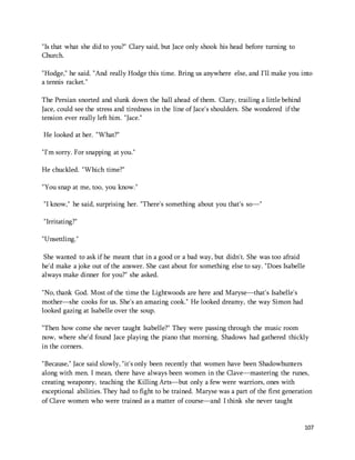 107 
"Is that what she did to you?" Clary said, but Jace only shook his head before turning to 
Church. 
"Hodge," he said. "And really Hodge this time. Bring us anywhere else, and I'll make you into 
a tennis racket." 
The Persian snorted and slunk down the hall ahead of them. Clary, trailing a little behind 
Jace, could see the stress and tiredness in the line of Jace's shoulders. She wondered if the 
tension ever really left him. "Jace." 
He looked at her. "What?" 
"I'm sorry. For snapping at you." 
He chuckled. "Which time?" 
"You snap at me, too, you know." 
"I know," he said, surprising her. "There's something about you that's so—" 
"Irritating?" 
"Unsettling." 
She wanted to ask if he meant that in a good or a bad way, but didn't. She was too afraid 
he'd make a joke out of the answer. She cast about for something else to say. "Does Isabelle 
always make dinner for you?" she asked. 
"No, thank God. Most of the time the Lightwoods are here and Maryse—that's Isabelle's 
mother—she cooks for us. She's an amazing cook." He looked dreamy, the way Simon had 
looked gazing at Isabelle over the soup. 
"Then how come she never taught Isabelle?" They were passing through the music room 
now, where she'd found Jace playing the piano that morning. Shadows had gathered thickly 
in the corners. 
"Because," Jace said slowly, "it's only been recently that women have been Shadowhunters 
along with men. I mean, there have always been women in the Clave—mastering the runes, 
creating weaponry, teaching the Killing Arts—but only a few were warriors, ones with 
exceptional abilities. They had to fight to be trained. Maryse was a part of the first generation 
of Clave women who were trained as a matter of course—and I think she never taught 
 