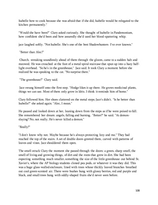 Isabelle how to cook because she was afraid that if she did, Isabelle would be relegated to the 
kitchen permanently." 
108 
"Would she have been?" Clary asked curiously. She thought of Isabelle in Pandemonium, 
how confident she'd been and how assuredly she'd used her blood-spattering whip. 
jace laughed softly. "Not Isabelle. She's one of the best Shadowhunters I've ever known." 
"Better than Alec?" 
Church, streaking soundlessly ahead of them through the gloom, came to a sudden halt and 
meowed. He was crouched at the foot of a metal spiral staircase that spun up into a hazy half-light 
overhead. "So he's in the greenhouse," Jace said. It took Clary a moment before she 
realized he was speaking to the cat. "No surprise there." 
"The greenhouse?" Clary said. 
Jace swung himself onto the first step. "Hodge likes it up there. He grows medicinal plants, 
things we can use. Most of them only grow in Idris. I think it reminds him of home." 
Clary followed him. Her shoes clattered on the metal steps; Jace's didn't. "Is he better than 
Isabelle?" she asked again. "Alec, I mean." 
He paused and looked down at her, leaning down from the steps as if he were poised to fall. 
She remembered her dream: angels, falling and burning. "Better?" he said. "At demon-slaying? 
No, not really. He's never killed a demon." 
"Really?" 
"I don't know why not. Maybe because he's always protecting Izzy and me." They had 
reached the top of the stairs. A set of double doors greeted them, carved with patterns of 
leaves and vines. Jace shouldered them open. 
The smell struck Clary the moment she passed through the doors: a green, sharp smell, the 
smell of living and growing things, of dirt and the roots that grew in dirt. She had been 
expecting something much smaller, something the size of the little greenhouse out behind St. 
Xavier's, where the AP biology students cloned pea pods, or whatever it was they did. This 
was a huge glass-walled enclosure, lined with trees whose thickly leaved branches breathed 
out cool green-scented air. There were bushes hung with glossy berries, red and purple and 
black, and small trees hung with oddly-shaped fruits she'd never seen before. 
 