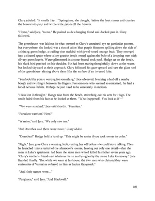 Clary exhaled. "It smells like…" Springtime, she thought, before the heat comes and crushes 
the leaves into pulp and withers the petals off the flowers. 
109 
"Home," said Jace, "to me." He pushed aside a hanging frond and ducked past it. Clary 
followed. 
The greenhouse was laid out in what seemed to Clary's untrained eye no particular pattern, 
but everywhere she looked was a riot of color: blue purple blossoms spilling down the side of 
a shining green hedge, a trailing vine studded with jewel-toned orange buds. They emerged 
into a cleared space where a low granite bench rested against the bole of a drooping tree with 
silvery green leaves. Water glimmered in a stone-bound rock pool. Hodge sat on the bench, 
his black bird perched on his shoulder. He had been staring thoughtfully down at the water, 
but looked skyward at their approach. Clary followed his gaze upward and saw the glass roof 
of the greenhouse shining above them like the surface of an inverted lake. 
"You look like you're waiting for something," Jace observed, breaking a leaf off a nearby 
bough and twirling it between his fingers. For someone who seemed so contained, he had a 
lot of nervous habits. Perhaps he just liked to be constantly in motion. 
"I was lost in thought." Hodge rose from the bench, stretching out his arm for Hugo. The 
smile faded from his face as he looked at them. "What happened? You look as if—" 
"We were attacked," Jace said shortly. "Forsaken." 
"Forsaken warriors? Here?" 
"Warrior," said Jace. "We only saw one." 
"But Dorothea said there were more," Clary added. 
"Dorothea?" Hodge held a hand up. "This might be easier if you took events in order." 
"Right." Jace gave Clary a warning look, cutting her off before she could start talking. Then 
he launched into a recital of the afternoon's events, leaving out only one detail—that the 
men in Luke's apartment had been the same men who'd killed his father seven years ago. 
"Clary's mother's friend—or whatever he is, really—goes by the name Luke Garroway," Jace 
finished finally. "But while we were at his house, the two men who claimed they were 
emissaries of Valentine referred to him as Lucian Graymark." 
“And their names were…" 
"Pangborn," said Jace. "And Blackwell." 
 