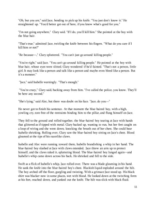 11 
"Oh, but you are," said Jace, bending to pick up his knife. "You just don't know it." He 
straightened up. "You'd better get out of here, if you know what's good for you." 
"I'm not going anywhere," Clary said. "If I do, you'll kill him." She pointed at the boy with 
the blue hair. 
"That's true," admitted Jace, twirling the knife between his fingers. "What do you care if I 
kill him or not?" 
"Be-because—," Clary spluttered. "You can't just go around killing people." 
"You're right," said Jace. "You can't go around killing people." He pointed at the boy with 
blue hair, whose eyes were slitted. Clary wondered if he'd fainted. "That's not a person, little 
girl. It may look like a person and talk like a person and maybe even bleed like a person. But 
it's a monster." 
"Jace," said Isabelle warningly. "That's enough." 
"You're crazy," Clary said, backing away from him. "I've called the police, you know. They'll 
be here any second." 
"She's lying," said Alec, but there was doubt on his face. "Jace, do you—" 
He never got to finish his sentence. At that moment the blue-haired boy, with a high, 
yowling cry, tore free of the restraints binding him to the pillar, and flung himself on Jace. 
They fell to the ground and rolled together, the blue-haired boy tearing at Jace with hands 
that glittered as if tipped with metal. Clary backed up, wanting to run, but her feet caught on 
a loop of wiring and she went down, knocking the breath out of her chest. She could hear 
Isabelle shrieking. Rolling over, Clary saw the blue-haired boy sitting on Jace's chest. Blood 
gleamed at the tips of his razorlike claws. 
Isabelle and Alec were running toward them, Isabelle brandishing a whip in her hand. The 
blue-haired boy slashed at Jace with claws extended. Jace threw an arm up to protect 
himself, and the claws raked it, splattering blood. The blue-haired boy lunged again—and 
Isabelle's whip came down across his back. He shrieked and fell to the side. 
Swift as a flick of Isabelle's whip, Jace rolled over. There was a blade gleaming in his hand. 
He sank the knife into the blue-haired boy's chest. Blackish liquid exploded around the hilt. 
The boy arched off the floor, gurgling and twisting. With a grimace Jace stood up. His black 
shirt was blacker now in some places, wet with blood. He looked down at the twitching form 
at his feet, reached down, and yanked out the knife. The hilt was slick with black fluid. 
 