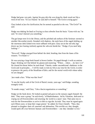 110 
Hodge had gone very pale. Against his gray skin the scar along his cheek stood out like a 
twist of red wire. "It is as I feared," he said, half to himself. "The Circle is rising again." 
Clary looked at Jace for clarification, but he seemed as puzzled as she was. "The Circle?" he 
said. 
Hodge was shaking his head as if trying to clear cobwebs from his brain. "Come with me," he 
said. "It's time I showed you something." 
The gas lamps were lit in the library, and the polished oak surfaces of the furniture seemed to 
smolder like somber jewels. Streaked with shadows, the stark faces of the angels holding up 
the enormous desk looked even more suffused with pain. Clary sat on the red sofa, legs 
drawn up, Jace leaning restlessly against the sofa arm beside her. "Hodge, if you need help 
looking—" 
"Not at all." Hodge emerged from behind the desk, brushing dust from the knees of his 
trousers. "I've found it." 
He was carrying a large book bound in brown leather. He paged through it with an anxious 
finger, blinking owl-like behind his glasses and muttering: "Where… where… ah, here it is!" 
He cleared his throat before he read aloud: "I hereby render unconditional obedience to the 
Circle and its principles…. I will be ready to risk my life at any time for the Circle, in order 
to preserve the purity of the bloodlines of Idris, and for the mortal world with whose safety 
we are charged." 
Jace made a face. "What was that from?" 
"It was the loyalty oath of the Circle of Raziel, twenty years ago," said Hodge, sounding 
strangely tired. 
"It sounds creepy," said Clary. "Like a fascist organization or something." 
Hodge set the book down. He looked as pained and grave as the statuary angels beneath the 
desk. "They were a group," he said slowly, "of Shadowhunters, led by Valentine, dedicated to 
wiping out all Downworlders and returning the world to a 'purer' state. Their plan was to 
wait for the Downworlders to arrive in Idris to sign the Accords. They must be signed again 
each fifteen years, to keep their magic potent," he added, for Clary's benefit. "Then, they 
planned to slaughter them all, unarmed and defenseless. This terrible act, they thought, 
would spark off a war between humans and Downworlders— one they intended to win." 
 