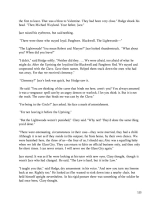 the first to leave. That was a blow to Valentine. They had been very close." Hodge shook his 
head. "Then Michael Wayland. Your father, Jace." 
113 
Jace raised his eyebrows, but said nothing. 
"There were those who stayed loyal. Pangborn. Blackwell. The Lightwoods—" 
"The Lightwoods? You mean Robert and Maryse?" Jace looked thunderstruck. "What about 
you? When did you leave?" 
"I didn't," said Hodge softly. "Neither did they. … We were afraid, too afraid of what he 
might do. After the Uprising the loyalists like Blackwell and Pangborn fled. We stayed and 
cooperated with the Clave. Gave them names. Helped them track down the ones who had 
run away. For that we received clemency." 
"Clemency?" Jace's look was quick, but Hodge saw it. 
He said: "You are thinking of the curse that binds me here, aren't you? You always assumed 
it was a vengeance spell cast by an angry demon or warlock. I let you think it. But it is not 
the truth. The curse that binds me was cast by the Clave." 
"For being in the Circle?" Jace asked, his face a mask of astonishment. 
"For not leaving it before the Uprising." 
"But the Lightwoods weren't punished," Clary said. "Why not? They'd done the same thing 
you'd done." 
"There were extenuating circumstances in their case—they were married, they had a child. 
Although it is not as if they reside in this outpost, far from home, by their own choice. We 
were banished here, the three of us—the four of us, I should say; Alec was a squalling baby 
when we left the Glass City. They can return to Idris on official business only, and then only 
for short times. I can never return. I will never see the Glass City again." 
Jace stared. It was as if he were looking at his tutor with new eyes, Clary thought, though it 
wasn't Jace who had changed. He said, "The Law is hard, but it is the Law." 
"I taught you that," said Hodge, dry amusement in his voice. "And now you turn my lessons 
back at me. Rightly too." He looked as if he wanted to sink down into a nearby chair, but 
held himself upright nevertheless. In his rigid posture there was something of the soldier he 
had once been, Clary thought. 
 