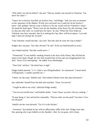"Why didn't you tell me before?" she said. "That my mother was married to Valentine. You 
knew her name—" 
"I knew her as Jocelyn Fairchild, not Jocelyn Fray," said Hodge. "And you were so insistent 
on her ignorance of the Shadow World, you convinced me it could not be the Jocelyn I 
knew—and perhaps I did not want to believe it. No one would wish for Valentine's return." 
He shook his head again. "When I sent for the Brothers of the Bone City this morning, I had 
no idea just what news we would have for them," he said. "When the Clave finds out 
Valentine may have returned, that he is seeking the Cup, there will be an uproar. I can only 
hope it does not disrupt the Accords." 
114 
"I bet Valentine would like that," Jace said. "But why does he want the Cup so badly?" 
Hodge's face was gray. "Isn't that obvious?" he said. "So he can build himself an army." 
Jace looked startled. "But that would never—" 
"Dinnertime!" It was Isabelle, standing framed in the door of the library. She still had the 
spoon in her hand, though her hair had escaped from its bun and was straggling down her 
neck. "Sorry if I'm interrupting," she added, as an afterthought. 
"Dear God," said Jace, "the dread hour is nigh." 
Hodge looked alarmed. "I—I—I had a very filling breakfast," he stammered. "I mean lunch. 
A filling lunch. I couldn't possibly eat—" 
"I threw out the soup," Isabelle said. "And ordered Chinese from that place downtown." 
Jace unhitched himself from the desk and stretched. "Great. I'm starved." 
"I might be able to eat a bite," admitted Hodge meekly. 
"You two are terrible liars," said Isabelle darkly. "Look, I know you don't like my cooking—" 
"So stop doing it," Jace advised her reasonably. "Did you order mu shu pork? You know I love 
mu shu pork." 
Isabelle cast her eyes skyward. "Yes. It's in the kitchen." 
"Awesome." Jace ducked by her with an affectionate ruffle of her hair. Hodge went after 
him, pausing only to pat Isabelle on the shoulder—then he was gone, with a funny 
 