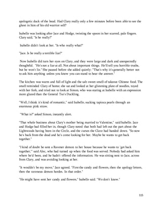 apologetic duck of the head. Had Clary really only a few minutes before been able to see the 
ghost in him of his old warrior self? 
115 
Isabelle was looking after Jace and Hodge, twisting the spoon in her scarred, pale fingers. 
Clary said, "Is he really?" 
Isabelle didn't look at her. "Is who really what?" 
"Jace. Is he really a terrible liar?" 
Now Isabelle did turn her eyes on Clary, and they were large and dark and unexpectedly 
thoughtful. "He's not a liar at all. Not about important things. He'll tell you horrible truths, 
but he won't lie." She paused before she added quietly: "That's why it's generally better not 
to ask him anything unless you know you can stand to hear the answer." 
The kitchen was warm and full of light and the salt-sweet smell of takeout Chinese food. The 
smell reminded Clary of home; she sat and looked at her glistening plate of noodles, toyed 
with her fork, and tried not to look at Simon, who was staring at Isabelle with an expression 
more glazed than the General Tso's Duckling. 
"Well, I think it's kind of romantic," said Isabelle, sucking tapioca pearls through an 
enormous pink straw. 
"What is?" asked Simon, instantly alert. 
"That whole business about Clary's mother being married to Valentine," said Isabelle. Jace 
and Hodge had filled her in, though Clary noted that both had left out the part about the 
Lightwoods having been in the Circle, and the curses the Clave had handed down. "So now 
he's back from the dead and he's come looking for her. Maybe he wants to get back 
together." 
"I kind of doubt he sent a Ravener demon to her house because he wants to 'get back 
together,'" said Alec, who had turned up when the food was served. Nobody had asked him 
where he'd been, and he hadn't offered the information. He was sitting next to Jace, across 
from Clary, and was avoiding looking at her. 
"It wouldn't be my move," Jace agreed. "First the candy and flowers, then the apology letters, 
then the ravenous demon hordes. In that order." 
"He might have sent her candy and flowers," Isabelle said. "We don't know." 
 