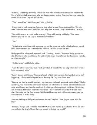 "Isabelle," said Hodge patiently, "this is the man who rained down destruction on Idris the 
like of which it had never seen, who set Shadowhunter against Downworlder and made the 
streets of the Glass City run with blood." 
116 
"That's sort of hot," Isabelle argued, "that evil thing." 
Simon tried to look menacing, but gave it up when he saw Clary staring at him. "So why 
does Valentine want this Cup so bad, and why does he think Clary's mom has it?" he asked. 
"You said it was so he could make an army," Clary said, turning to Hodge. "You mean 
because you can use the Cup to make Shadowhunters?" 
"Yes." 
"So Valentine could just walk up to any guy on the street and make a Shadowhunter out of 
him? Just with the Cup?" Simon leaned forward. "Would it work on me?" 
Hodge gave him a long and measured look. "Possibly," he said. "But most likely, you're too 
old. The Cup works on children. An adult would either be unaffected by the process entirely, 
or killed outright." 
"A child army," said Isabelle softly. 
"Only for a few years," said Jace. "Kids grow fast. It wouldn't be too long before they were a 
force to contend with." 
"I don't know," said Simon. "Turning a bunch of kids into warriors, I've heard of worse stuff 
happening. I don't see the big deal about keeping the Cup away from him." 
"Leaving out that he would inevitably use this army to launch an attack on the Clave," Hodge 
said dryly, "the reason that only a few humans are selected to be turned into Nephilim is that 
most would never survive the transition. It takes special strength and resilience. Before they 
can be turned, they must be extensively tested—but Valentine would never bother with 
that. He would use the Cup on any child he could capture, and cull out the twenty percent 
who survived to be his army." 
Alec was looking at Hodge with the same horror Clary felt. "How do you know he'd do 
that?" 
"Because," Hodge said, "when he was in the Circle, that was his plan. He said it was the only 
way to build the kind of force that was needed to defend our world." 
 
