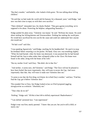 117 
"But that's murder," said Isabelle, who looked a little green. "He was talking about killing 
children." 
"He said that we had made the world safe for humans for a thousand years," said Hodge, "and 
now was their time to repay us with their own sacrifice." 
"Their children?" demanded Jace, his cheeks flushed. "That goes against everything we're 
supposed to be about. Protecting the helpless, safeguarding humanity—" 
Hodge pushed his plate away. "Valentine was insane," he said. "Brilliant, but insane. He cared 
about nothing but killing demons and Downworlders. Nothing but making the world pure. 
He would have sacrificed his own son for the cause and could not understand how anyone 
else would not." 
"He had a son?" said Alec. 
"I was speaking figuratively," said Hodge, reaching for his handkerchief. He used it to mop 
his forehead before returning it to his pocket. His hand, Clary saw, was trembling slightly. 
"When his land burned, when his home was destroyed, it was assumed that he had burned 
himself and the Cup to ashes rather than relinquish either to the Clave. His bones were 
found in the ashes, along with the bones of his wife." 
"But my mother lived," said Clary. "She didn't die in that fire." 
"And neither, it seems now, did Valentine," said Hodge. "The Clave will not be pleased to 
have been fooled. But more importantly, they will want to secure the Cup. And more 
importantly than that, they will want to make sure Valentine does not." 
"It seems to me that the first thing we'd better do is find Clary's mother," said Jace. "Find her, 
find the Cup, get it before Valentine does." 
This sounded fine to Clary, but Hodge looked at Jace as if he'd proposed juggling 
nitroglycerine as a solution. "Absolutely not." 
"Then what do we do?" 
Nothing," Hodge said. "All this is best left to skilled, experienced Shadowhunters." 
“"I am skilled," protested Jace. "I am experienced." 
Hodge's tone was firm, nearly parental. "I know that you are, but you're still a child, or 
nearly one." 
 
