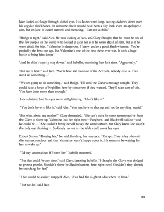 Jace looked at Hodge through slitted eyes. His lashes were long, casting shadows down over 
his angular cheekbones. In someone else it would have been a shy look, even an apologetic 
one, but on Jace it looked narrow and menacing. "I am not a child." 
"Hodge is right," said Alec. He was looking at Jace, and Clary thought that he must be one of 
the few people in the world who looked at Jace not as if he were afraid of him, but as if he 
were afraid for him. "Valentine is dangerous. I know you're a good Shadowhunter. You're 
probably the best our age. But Valentine's one of the best there ever was. It took a huge 
battle to bring him down." 
118 
"And he didn't exactly stay down," said Isabelle, examining her fork tines. "Apparently." 
"But we're here," said Jace. "We're here and because of the Accords, nobody else is. If we 
don't do something—" 
"We are going to do something," said Hodge. "I'll send the Clave a message tonight. They 
could have a force of Nephilim here by tomorrow if they wanted. They'll take care of this. 
You have done more than enough." 
Jace subsided, but his eyes were still glittering. "I don't like it." 
"You don't have to like it," said Alec. "You just have to shut up and not do anything stupid." 
"But what about my mother?" Clary demanded. "She can't wait for some representative from 
the Clave to show up. Valentine has her right now—Pangborn and Blackwell said so—and 
he could be …" She couldn't bring herself to say the word torture, but Clary knew she wasn't 
the only one thinking it. Suddenly no one at the table could meet her eyes. 
Except Simon. "Hurting her," he said, finishing her sentence. "Except, Clary, they also said 
she was unconscious and that Valentine wasn't happy about it. He seems to be waiting for 
her to wake up." 
"I'd stay unconscious if I were her," Isabelle muttered. 
"But that could be any time," said Clary, ignoring Isabelle. "I thought the Clave was pledged 
to protect people. Shouldn't there be Shadowhunters here right now? Shouldn't they already 
be searching for her?" 
"That would be easier," snapped Alec, "if we had the slightest idea where to look." 
"But we do," said Jace. 
 