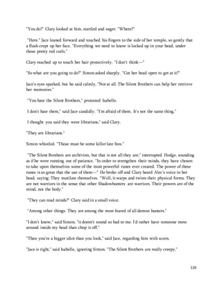 119 
"You do?" Clary looked at him, startled and eager. "Where?" 
"Here." Jace leaned forward and touched his fingers to the side of her temple, so gently that 
a flush crept up her face. "Everything we need to know is locked up in your head, under 
those pretty red curls." 
Clary reached up to touch her hair protectively. "I don't think—" 
"So what are you going to do?" Simon asked sharply. "Cut her head open to get at it?" 
Jace's eyes sparked, but he said calmly, "Not at all. The Silent Brothers can help her retrieve 
her memories." 
"You hate the Silent Brothers," protested Isabelle. 
I don't hate them," said Jace candidly. "I'm afraid of them. It's not the same thing." 
I thought you said they were librarians," said Clary. 
"They are librarians." 
Simon whistled. "Those must be some killer late fees." 
"The Silent Brothers are archivists, but that is not all they are," interrupted Hodge, sounding 
as if he were running out of patience. "In order to strengthen their minds, they have chosen 
to take upon themselves some of the most powerful runes ever created. The power of these 
runes is so great that the use of them—" He broke off and Clary heard Alec's voice in her 
head, saying: They mutilate themselves. "Well, it warps and twists their physical forms. They 
are not warriors in the sense that other Shadowhunters are warriors. Their powers are of the 
mind, not the body." 
"They can read minds?" Clary said in a small voice. 
"Among other things. They are among the most feared of all demon hunters." 
"I don't know," said Simon, "it doesn't sound so bad to me. I'd rather have someone mess 
around inside my head than chop it off." 
"Then you're a bigger idiot than you look," said Jace, regarding him with scorn. 
"Jace is right," said Isabelle, ignoring Simon. "The Silent Brothers are really creepy." 
 