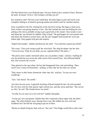 The blue-haired boy's eyes flickered open. His eyes, fixed on Jace, seemed to burn. Between 
his teeth, he hissed, "So be it. The Forsaken will take you all." 
12 
Jace seemed to snarl. The boy's eyes rolled back. His body began to jerk and twitch as he 
crumpled, folding in on himself, growing smaller and smaller until he vanished entirely. 
Clary scrambled to her feet, kicking free of the electrical wiring. She began to back away. 
None of them was paying attention to her. Alec had reached Jace and was holding his arm, 
pulling at the sleeve, probably trying to get a good look at the wound. Clary turned to run— 
and found her way blocked by Isabelle, whip in hand. The gold length of it was stained with 
dark fluid. She flicked it toward Clary, and the end wrapped itself around her wrist and 
jerked tight. Clary gasped with pain and surprise. 
"Stupid little mundie," Isabelle said between her teeth. "You could have gotten Jace killed." 
"He's crazy," Clary said, trying to pull her wrist back. The whip bit deeper into her skin. 
"You're all crazy. What do you think you are, vigilante killers? The police—" 
"The police aren't usually interested unless you can produce a body," said Jace. Cradling his 
arm, he picked his way across the cable-strewn floor toward Clary. Alec followed behind 
him, face screwed into a scowl. 
Clary glanced at the spot where the boy had disappeared from, and said nothing. There 
wasn't even a smear of blood there—nothing to show that the boy had ever existed. 
"They return to their home dimensions when they die," said Jace. "In case you were 
wondering." 
"Jace," Alec hissed. "Be careful." 
Jace drew his arm away. A ghoulish freckling of blood marked his face. He still reminded 
her of a lion, with his wide-spaced, light-colored eyes, and that tawny gold hair. "She can see 
us, Alec," he said. "She already knows too much." 
"So what do you want me to do with her?" Isabelle demanded. 
"Let her go," Jace said quietly. Isabelle shot him a surprised, almost angry look, but didn't 
argue. The whip slithered away, freeing Clary's arm. She rubbed her sore wrist and 
wondered how the hell she was going to get out of there. 
"Maybe we should bring her back with us," Alec said. "I bet Hodge would like to talk to her." 
 