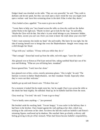 Hodge's hand was clenched on the table. "They are very powerful," he said. "They walk in 
darkness and do not speak, but they can crack open a man's mind the way you might crack 
open a walnut—and leave him screaming alone in the dark if that is what they desire." 
120 
Clary looked at Jace, appalled. "You want to give me to them?" 
"I want them to help you." Jace leaned across the table, so close she could see the darker 
amber flecks in his light eyes. "Maybe we don't get to look for the Cup," he said softly. 
"Maybe the Clave will do that. But what's in your mind belongs to you. Someone's hidden 
secrets there, secrets you can't see. Don't you want to know the truth about your own life?" 
"I don't want someone else inside my head," she said weakly. She knew he was right, but the 
idea of turning herself over to beings that even the Shadowhunters thought were creepy sent 
a chill through her blood. 
"I'll go with you," said Jace. "I'll stay with you while they do it." 
"That's enough." Simon had stood up from the table, red with anger. "Leave her alone." 
Alec glanced over at Simon as if he'd just noticed him, raking tumbled black hair out of his 
eyes and blinking. "What are you still doing here, mundane?" 
Simon ignored him. "I said, leave her alone." 
Jace glanced over at him, a slow, sweetly poisonous glance. "Alec is right," he said. "The 
Institute is sworn to shelter Shadowhunters, not their mundane friends. Especially when 
they've worn out their welcome." 
Isabelle got up and took Simon's arm. "I'll show him out." 
For a moment it looked like he might resist her, but he caught Clary's eye across the table as 
she shook her head slightly. He subsided. Head up, he let Isabelle lead him from the room. 
Clary stood up. "I'm tired," she said. "I want to go to sleep." 
"You've hardly eaten anything—," Jace protested. 
She brushed aside his reaching hand. "I'm not hungry." It was cooler in the hallway than it 
had been in the kitchen. Clary leaned against the wall, pulling at her shirt, which was 
sticking to the cold sweat on her chest. Far down the hall she could see Isabelle's and Simon's 
retreating figures, swallowed up by shadows. She watched them go silently, a shivery odd 
feeling growing in the pit of her stomach. When had Simon become Isabelle's responsibility, 
 