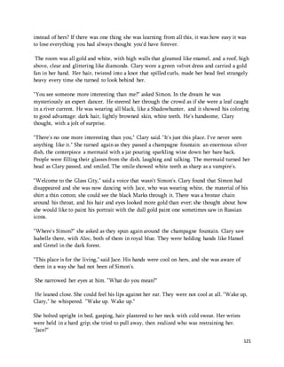 instead of hers? If there was one thing she was learning from all this, it was how easy it was 
to lose everything you had always thought you'd have forever. 
The room was all gold and white, with high walls that gleamed like enamel, and a roof, high 
above, clear and glittering like diamonds. Clary wore a green velvet dress and carried a gold 
fan in her hand. Her hair, twisted into a knot that spilled curls, made her head feel strangely 
heavy every time she turned to look behind her. 
"You see someone more interesting than me?" asked Simon. In the dream he was 
mysteriously an expert dancer. He steered her through the crowd as if she were a leaf caught 
in a river current. He was wearing all black, like a Shadowhunter, and it showed his coloring 
to good advantage: dark hair, lightly browned skin, white teeth. He's handsome, Clary 
thought, with a jolt of surprise. 
"There's no one more interesting than you," Clary said. "It's just this place. I've never seen 
anything like it." She turned again as they passed a champagne fountain: an enormous silver 
dish, the centerpiece a mermaid with a jar pouring sparkling wine down her bare back. 
People were filling their glasses from the dish, laughing and talking. The mermaid turned her 
head as Clary passed, and smiled. The smile showed white teeth as sharp as a vampire's. 
"Welcome to the Glass City," said a voice that wasn't Simon's. Clary found that Simon had 
disappeared and she was now dancing with Jace, who was wearing white, the material of his 
shirt a thin cotton; she could see the black Marks through it. There was a bronze chain 
around his throat, and his hair and eyes looked more gold than ever; she thought about how 
she would like to paint his portrait with the dull gold paint one sometimes saw in Russian 
icons. 
"Where's Simon?" she asked as they spun again around the champagne fountain. Clary saw 
Isabelle there, with Alec, both of them in royal blue. They were holding hands like Hansel 
and Gretel in the dark forest. 
121 
"This place is for the living," said Jace. His hands were cool on hers, and she was aware of 
them in a way she had not been of Simon's. 
She narrowed her eyes at him. "What do you mean?" 
He leaned close. She could feel his lips against her ear. They were not cool at all. "Wake up, 
Clary," he whispered. "Wake up. Wake up." 
She bolted upright in bed, gasping, hair plastered to her neck with cold sweat. Her wrists 
were held in a hard grip; she tried to pull away, then realized who was restraining her. 
"Jace?" 
 