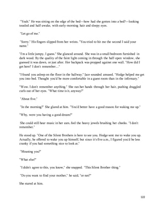 122 
"Yeah." He was sitting on the edge of the bed—how had she gotten into a bed?—looking 
tousled and half-awake, with early-morning hair and sleepy eyes. 
"Let go of me." 
"Sorry." His fingers slipped from her wrists. "You tried to hit me the second I said your 
name." 
"I'm a little jumpy, I guess." She glanced around. She was in a small bedroom furnished in 
dark wood. By the quality of the faint light coming in through the half-open window, she 
guessed it was dawn, or just after. Her backpack was propped against one wall. "How did I 
get here? I don't remember…" 
"I found you asleep on the floor in the hallway." Jace sounded amused. "Hodge helped me get 
you into bed. Thought you'd be more comfortable in a guest room than in the infirmary." 
"Wow. I don't remember anything." She ran her hands through her hair, pushing draggled 
curls out of her eyes. "What time is it, anyway?" 
"About five." 
"In the morning?" She glared at him. "You'd better have a good reason for waking me up." 
"Why, were you having a good dream?" 
She could still hear music in her ears, feel the heavy jewels brushing her cheeks. "I don't 
remember." 
He stood up. "One of the Silent Brothers is here to see you. Hodge sent me to wake you up. 
Actually, he offered to wake you up himself, but since it's five a.m., I figured you'd be less 
cranky if you had something nice to look at." 
"Meaning you?" 
"What else?" 
"I didn't agree to this, you know," she snapped. "This Silent Brother thing." 
"Do you want to find your mother," he said, "or not?" 
She stared at him. 
 