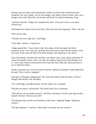 footstep. Even his cloak, which should have rustled, was silent. She would almost have 
wondered if he were a ghost—but no, she thought as he halted in front of them, there was a 
strange, sweet smell about him, like incense and blood, the smell of something living. 
124 
"And this, Jeremiah," Hodge said, rising from his desk, "is the girl I wrote to you about. 
Clarissa Fray." 
The hooded face turned slowly toward her. Clary felt cold to her fingertips. "Hello," she said. 
There was no reply. 
"I decided you were right, Jace," said Hodge. 
"I was right," said Jace. "I usually am." 
Hodge ignored this. "I sent a letter to the Clave about all this last night, but Clary's 
memories are her own. Only she can decide how she wants to deal with the contents of her 
own head. If she wants the help of the Silent Brothers, she should have that choice." 
Clary said nothing. Dorothea had said there was a block in her mind, hiding something. Of 
course she wanted to know what it was. But the shadowy figure of the Silent Brother was 
so—well, silent. Silence itself seemed to flow from him like a dark tide, black and thick as 
ink. It chilled her bones. 
Brother Jeremiah's face was still turned toward her, nothing but darkness visible underneath 
his hood. This is Jocelyn's daughter? 
Clary gave a little gasp, stepping back. The words had echoed inside her head, as if she'd 
thought them herself—but she hadn't. 
"Yes," said Hodge, and added quickly, "but her father was a mundane." 
That does not matter, said Jeremiah. The blood of the Clave is dominant. 
"Why did you call my mother Jocelyn?" said Clary, searching in vain for some sign of a face 
beneath the hood. "Did you know her?" 
"The Brothers keep records on all members of the Clave," explained Hodge. "Exhaustive 
records—" 
"Not that exhaustive," said Jace, "if they didn't even know she was still alive." 
 