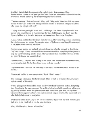 It is likely that she had the assistance of a warlock in her disappearance. Most 
Shadowhunters cannot so easily escape the Clave. There was no emotion in Jeremiah's voice; 
he sounded neither approving nor disapproving of Jocelyn's actions. 
125 
"There's something I don't understand," Clary said. "Why would Valentine think my mom 
had the Mortal Cup? If she went through so much trouble to disappear, like you said, then 
why would she bring it with her?" 
"To keep him from getting his hands on it," said Hodge. "She above all people would have 
known what would happen if Valentine had the Cup. And I imagine she didn't trust the 
Clave to hold on to it. Not after Valentine got it away from them in the first place." 
"I guess." Clary couldn't keep the doubt from her voice. The whole thing seemed so unlikely. 
She tried to picture her mother fleeing under cover of darkness, with a big gold cup stashed 
in the pocket of her overalls, and failed. 
"Jocelyn turned against her husband when she found out what he intended to do with the 
Cup," said Hodge. "It's not unreasonable to assume she would do everything in her power to 
keep the Cup from falling into his hands. The Clave themselves would have looked first to 
her if they'd thought she was still alive." 
"It seems to me," Clary said with an edge to her voice, "that no one the Clave thinks is dead, 
is ever actually dead. Maybe they should invest in dental records." 
"My father's dead," said Jace, the same edge in his voice. "I don't need dental records to tell 
me that." 
Clary turned on him in some exasperation. "Look, I didn't mean—" 
That is enough, interrupted Brother Jeremiah. There is truth to be learned here, if you are 
patient enough to listen to it. 
With a quick gesture he raised his hands and drew the hood back from his face. Forgetting 
Jace, Clary fought the urge to cry out. The archivist's head was bald, smooth and white as an 
egg, darkly indented where his eyes had once been. They were gone now. His lips were 
crisscrossed with a pattern of dark lines that resembled surgical stitches. She understood now 
what Isabelle had meant by mutilation. 
The Brothers of the Silent City do not lie, said Jeremiah. If you want the truth from me, you 
shall have it, but I shall ask of you the same in return. 
Clary lifted her chin. "I'm not a liar either." 
 