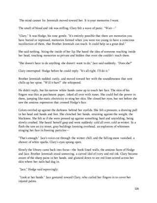 126 
The mind cannot lie. Jeremiah moved toward her. It is your memories I want. 
The smell of blood and ink was stifling. Clary felt a wave of panic. "Wait—" 
"Clary." It was Hodge, his tone gentle. "It's entirely possible that there are memories you 
have buried or repressed, memories formed when you were too young to have a conscious 
recollection of them, that Brother Jeremiah can reach. It could help us a great deal." 
She said nothing, biting the inside of her lip. She hated the idea of someone reaching inside 
her head, touching memories so private and hidden that even she couldn't reach them. 
"She doesn't have to do anything she doesn't want to do," Jace said suddenly. "Does she?" 
Clary interrupted Hodge before he could reply. "It's all right. I'll do it." 
Brother Jeremiah nodded curtly, and moved toward her with the soundlessness that sent 
chills up her spine. "Will it hurt?" she whispered. 
He didn't reply, but his narrow white hands came up to touch her face. The skin of his 
fingers was thin as parchment paper, inked all over with runes. She could feel the power in 
them, jumping like static electricity to sting her skin. She closed her eyes, but not before she 
saw the anxious expression that crossed Hodge's face. 
Colors swirled up against the darkness behind her eyelids. She felt a pressure, a drawing pull 
in her head and hands and feet. She clenched her hands, straining against the weight, the 
blackness. She felt as if she were pressed up against something hard and unyielding, being 
slowly crushed. She heard herself gasp and went suddenly cold all over, cold as winter. In a 
flash she saw an icy street, gray buildings looming overhead, an explosion of whiteness 
stinging her face in freezing particles— 
"That's enough." Jace's voice cut through the winter chill, and the falling snow vanished, a 
shower of white sparks. Clary's eyes sprang open. 
Slowly the library came back into focus—the book-lined walls, the anxious faces of Hodge 
and Jace. Brother Jeremiah stood unmoving, a carved idol of ivory and red ink. Clary became 
aware of the sharp pains in her hands, and glanced down to see red lines scored across her 
skin where her nails had dug in. 
"Jace," Hodge said reprovingly. 
"Look at her hands." Jace gestured toward Clary, who curled her fingers in to cover her 
injured palms. 
 