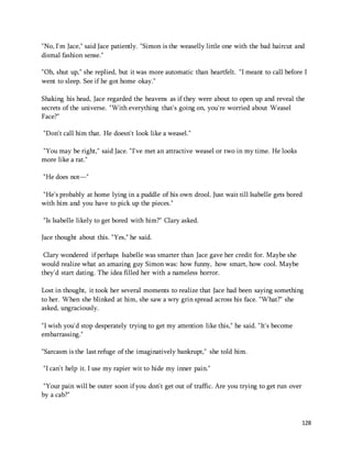 "No, I'm Jace," said Jace patiently. "Simon is the weaselly little one with the bad haircut and 
dismal fashion sense." 
"Oh, shut up," she replied, but it was more automatic than heartfelt. "I meant to call before I 
went to sleep. See if he got home okay." 
Shaking his head, Jace regarded the heavens as if they were about to open up and reveal the 
secrets of the universe. "With everything that's going on, you're worried about Weasel 
Face?" 
128 
"Don't call him that. He doesn't look like a weasel." 
"You may be right," said Jace. "I've met an attractive weasel or two in my time. He looks 
more like a rat." 
"He does not—" 
"He's probably at home lying in a puddle of his own drool. Just wait till Isabelle gets bored 
with him and you have to pick up the pieces." 
"Is Isabelle likely to get bored with him?" Clary asked. 
Jace thought about this. "Yes," he said. 
Clary wondered if perhaps Isabelle was smarter than Jace gave her credit for. Maybe she 
would realize what an amazing guy Simon was: how funny, how smart, how cool. Maybe 
they'd start dating. The idea filled her with a nameless horror. 
Lost in thought, it took her several moments to realize that Jace had been saying something 
to her. When she blinked at him, she saw a wry grin spread across his face. "What?" she 
asked, ungraciously. 
"I wish you'd stop desperately trying to get my attention like this," he said. "It's become 
embarrassing." 
"Sarcasm is the last refuge of the imaginatively bankrupt," she told him. 
"I can't help it. I use my rapier wit to hide my inner pain." 
"Your pain will be outer soon if you don't get out of traffic. Are you trying to get run over 
by a cab?" 
 