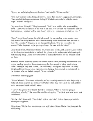 13 
"No way are we bringing her to the Institute," said Isabelle. "She's a mundie." 
"Or is she?" said Jace softly. His quiet tone was worse than Isabelle's snapping or Alec's anger. 
"Have you had dealings with demons, little girl? Walked with warlocks, talked with the 
Night Children? Have you—" 
"My name is not 'little girl,'" Clary interrupted. "And I have no idea what you're talking 
about." Don't you? said a voice in the back of her head. You saw that boy vanish into thin air. 
Jace isn't crazy—you just wish he was. "I don't believe in—in demons, or whatever you—" 
"Clary?" It was Simon's voice. She whirled around. He was standing by the storage room 
door. One of the burly bouncers who'd been stamping hands at the front door was next to 
him. "Are you okay?" He peered at her through the gloom. "Why are you in here by 
yourself? What happened to the guys—you know, the ones with the knives?" 
Clary stared at him, then looked behind her, where Jace, Isabelle, and Alec stood, Jace still in 
his bloody shirt with the knife in his hand. He grinned at her and dropped a half-apologetic, 
half-mocking shrug. Clearly he wasn't surprised that neither Simon nor the bouncer could 
see them. 
Somehow neither was Clary. Slowly she turned back to Simon, knowing how she must look 
to him, standing alone in a damp storage room, her feet tangled in bright plastic wiring 
cables. "I thought they went in here," she said lamely. "But I guess they didn't. I'm sorry." 
She glanced from Simon, whose expression was changing from worried to embarrassed, to 
the bouncer, who just looked annoyed. "It was a mistake." 
Behind her, Isabelle giggled. 
"I don't believe it," Simon said stubbornly as Clary, standing at the curb, tried desperately to 
hail a cab. Street cleaners had come down Orchard while they were inside the club, and the 
street was glossed black with oily water. 
"I know," she agreed. "You'd think there'd be some cabs. Where is everyone going at 
midnight on a Sunday?" She turned back to him, shrugging. "You think we'd have better luck 
on Houston?" 
"Not the cabs," Simon said. "You—I don't believe you. I don't believe those guys with the 
knives just disappeared." 
Clary sighed. "Maybe there weren't any guys with knives, Simon. Maybe I just imagined the 
whole thing." 
 