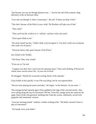130 
"Just because you can see through glamour now…" Jace let the end of the sentence hang 
delicately in the air between them. 
"I can only see through it when I concentrate," she said. "It hurts my head a little." 
"I bet that's because of the block in your mind. The Brothers will take care of that." 
"Then what?" 
"Then you'll see the world as it is—infinite," said Jace with a dry smile. 
"Don't quote Blake at me." 
The smile turned less dry. "I didn't think you'd recognize it. You don't strike me as someone 
who reads a lot of poetry." 
"Everyone knows that quote because of the Doors." 
Jace looked at her blankly. 
"The Doors. They were a band." 
"If you say so," he said. 
"I suppose you don't have much time for enjoying music," Clary said, thinking of Simon, for 
whom music was his entire life, "in your line of work." 
He shrugged. "Maybe the occasional wailing chorus of the damned." 
Clary looked at him quickly, to see if he was joking, but he was expressionless. 
"But you were playing the piano yesterday," she began, "at the Institute. So you must—" 
The carriage lurched upward again. Clary grabbed at the edge of her seat and stared—they 
were rolling along the top of a downtown M1 bus. From this vantage point she could see the 
upper floors of the old apartment buildings that lined the avenue, elaborately carved with 
gargoyles and ornamental cornices. 
"I was just messing around," said Jace, without looking at her. "My father insisted I learn to 
play an instrument." 
"He sounds strict, your father." 
 