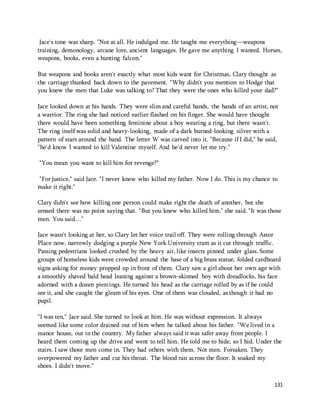 Jace's tone was sharp. "Not at all. He indulged me. He taught me everything—weapons 
training, demonology, arcane lore, ancient languages. He gave me anything I wanted. Horses, 
weapons, books, even a hunting falcon." 
But weapons and books aren't exactly what most kids want for Christmas, Clary thought as 
the carriage thunked back down to the pavement. "Why didn't you mention to Hodge that 
you knew the men that Luke was talking to? That they were the ones who killed your dad?" 
Jace looked down at his hands. They were slim and careful hands, the hands of an artist, not 
a warrior. The ring she had noticed earlier flashed on his finger. She would have thought 
there would have been something feminine about a boy wearing a ring, but there wasn't. 
The ring itself was solid and heavy-looking, made of a dark burned-looking silver with a 
pattern of stars around the band. The letter W was carved into it. "Because if I did," he said, 
"he'd know I wanted to kill Valentine myself. And he'd never let me try." 
131 
"You mean you want to kill him for revenge?" 
"For justice," said Jace. "I never knew who killed my father. Now I do. This is my chance to 
make it right." 
Clary didn't see how killing one person could make right the death of another, but she 
sensed there was no point saying that. "But you knew who killed him," she said. "It was those 
men. You said…" 
Jace wasn't looking at her, so Clary let her voice trail off. They were rolling through Astor 
Place now, narrowly dodging a purple New York University tram as it cut through traffic. 
Passing pedestrians looked crushed by the heavy air, like insects pinned under glass. Some 
groups of homeless kids were crowded around the base of a big brass statue, folded cardboard 
signs asking for money propped up in front of them. Clary saw a girl about her own age with 
a smoothly shaved bald head leaning against a brown-skinned boy with dreadlocks, his face 
adorned with a dozen piercings. He turned his head as the carriage rolled by as if he could 
see it, and she caught the gleam of his eyes. One of them was clouded, as though it had no 
pupil. 
"I was ten," Jace said. She turned to look at him. He was without expression. It always 
seemed like some color drained out of him when he talked about his father. "We lived in a 
manor house, out in the country. My father always said it was safer away from people. I 
heard them coming up the drive and went to tell him. He told me to hide, so I hid. Under the 
stairs. I saw those men come in. They had others with them. Not men. Forsaken. They 
overpowered my father and cut his throat. The blood ran across the floor. It soaked my 
shoes. I didn't move." 
 