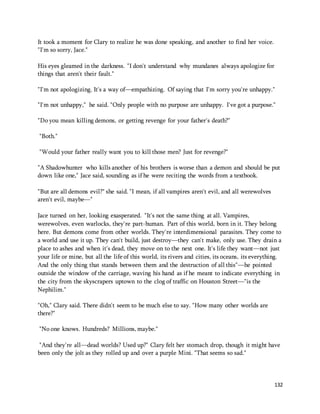 132 
It took a moment for Clary to realize he was done speaking, and another to find her voice. 
"I'm so sorry, Jace." 
His eyes gleamed in the darkness. "I don't understand why mundanes always apologize for 
things that aren't their fault." 
"I'm not apologizing. It's a way of—empathizing. Of saying that I'm sorry you're unhappy." 
"I'm not unhappy," he said. "Only people with no purpose are unhappy. I've got a purpose." 
"Do you mean killing demons, or getting revenge for your father's death?" 
"Both." 
"Would your father really want you to kill those men? Just for revenge?" 
"A Shadowhunter who kills another of his brothers is worse than a demon and should be put 
down like one," Jace said, sounding as if he were reciting the words from a textbook. 
"But are all demons evil?" she said. "I mean, if all vampires aren't evil, and all werewolves 
aren't evil, maybe—" 
Jace turned on her, looking exasperated. "It's not the same thing at all. Vampires, 
werewolves, even warlocks, they're part-human. Part of this world, born in it. They belong 
here. But demons come from other worlds. They're interdimensional parasites. They come to 
a world and use it up. They can't build, just destroy—they can't make, only use. They drain a 
place to ashes and when it's dead, they move on to the next one. It's life they want—not just 
your life or mine, but all the life of this world, its rivers and cities, its oceans, its everything. 
And the only thing that stands between them and the destruction of all this"—he pointed 
outside the window of the carriage, waving his hand as if he meant to indicate everything in 
the city from the skyscrapers uptown to the clog of traffic on Houston Street—"is the 
Nephilim." 
"Oh," Clary said. There didn't seem to be much else to say. "How many other worlds are 
there?" 
"No one knows. Hundreds? Millions, maybe." 
"And they're all—dead worlds? Used up?" Clary felt her stomach drop, though it might have 
been only the jolt as they rolled up and over a purple Mini. "That seems so sad." 
 