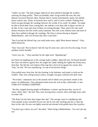 "I didn't say that." The dark orangey light of city haze spilled in through the window, 
outlining his sharp profile. "There are probably other living worlds like ours. But only 
demons can travel between them. Because they're mostly noncorporeal, partly, but nobody 
knows exactly why. Plenty of warlocks have tried it, and it's never worked. Nothing from 
Earth can pass through the wardings between the worlds. If we could," he added, "we might 
be able to block them from coming here, but nobody's even been able to figure out how to 
do that. In fact, more and more of them are coming through. There used to be only small 
demon invasions into this world, easily contained. But even in my lifetime more and more of 
them have spilled in through the wardings. The Clave is always having to dispatch 
Shadowhunters, and a lot of times they don't come back." 
"But if you had the Mortal Cup, you could make more, right? More demon hunters?" Clary 
asked tentatively. 
"Sure," Jace said. "But we haven't had the Cup for years now, and a lot of us die young. So our 
numbers slowly dwindle." 
133 
"Aren't you, uh…" Clary searched for the right word. "Reproducing?" 
Jace burst out laughing just as the carriage made a sudden, sharp left turn. He braced himself, 
but Clary was thrown against him. He caught her, hands holding her lightly but firmly away 
from him. She felt the cool impress of his ring like a sliver of ice against her sweaty skin. 
"Sure," he said. "We love reproducing. It's one of our favorite things." 
Clary pulled away from him, her face burning in the darkness, and turned to look out the 
window. They were rolling toward a heavy wrought iron gate, trellised with dark vines. 
"We're here," announced Jace as the smooth roll of wheels over pavement turned to the 
jounce of cobblestones. Clary glimpsed words across the arch as they rolled under it: new 
YORK CITY MARBLE CEMETERY. 
"But they stopped burying people in Manhattan a century ago because they ran out of 
room—didn't they?" she said. They were moving down a narrow alley with high stone walls 
on either side. 
"The Bone City has been here longer than that." The carriage came to a shuddering halt. 
Clary jumped as Jace stretched his arm out, but he was only reaching past her to open the 
door on her side. His arm was lightly muscled and downed with golden hairs fine as pollen. 
"You don't get a choice, do you?" she asked. "About being a Shadowhunter. You can't just opt 
out." 
 