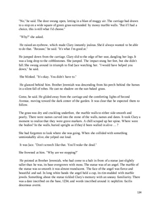 "No," he said. The door swung open, letting in a blast of muggy air. The carriage had drawn 
to a stop on a wide square of green grass surrounded by mossy marble walls. "But if I had a 
choice, this is still what I'd choose." 
134 
"Why?" she asked. 
He raised an eyebrow, which made Clary instantly jealous. She'd always wanted to be able 
to do that. "Because," he said. "It's what I'm good at." 
He jumped down from the carriage. Clary slid to the edge of her seat, dangling her legs. It 
was a long drop to the cobblestones. She jumped. The impact stung her feet, but she didn't 
fall. She swung around in triumph to find Jace watching her. "I would have helped you 
down," he said. 
She blinked. "It's okay. You didn't have to." 
He glanced behind him. Brother Jeremiah was descending from his perch behind the horses 
in a silent fall of robes. He cast no shadow on the sun-baked grass. 
Come, he said. He glided away from the carriage and the comforting lights of Second 
Avenue, moving toward the dark center of the garden. It was clear that he expected them to 
follow. 
The grass was dry and crackling underfoot, the marble walls to either side smooth and 
pearly. There were names carved into the stone of the walls, names and dates. It took Clary a 
moment to realize that they were grave markers. A chill scraped up her spine. Where were 
the bodies? In the walls, buried upright as if they'd been walled in alive … ? 
She had forgotten to look where she was going. When she collided with something 
unmistakably alive, she yelped out loud. 
It was Jace. "Don't screech like that. You'll wake the dead." 
She frowned at him. "Why are we stopping?" 
He pointed at Brother Jeremiah, who had come to a halt in front of a statue just slightly 
taller than he was, its base overgrown with moss. The statue was of an angel. The marble of 
the statue was so smooth it was almost translucent. The face of the angel was fierce and 
beautiful and sad. In long white hands the angel held a cup, its rim studded with marble 
jewels. Something about the statue tickled Clary's memory with an uneasy familiarity. There 
was a date inscribed on the base, 1234, and words inscribed around it: nephilim: facilis 
descensus averni. 
 