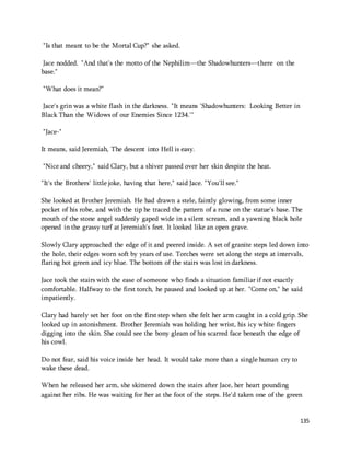135 
"Is that meant to be the Mortal Cup?" she asked. 
Jace nodded. "And that's the motto of the Nephilim—the Shadowhunters—there on the 
base." 
"What does it mean?" 
Jace's grin was a white flash in the darkness. "It means 'Shadowhunters: Looking Better in 
Black Than the Widows of our Enemies Since 1234.'" 
"Jace-" 
It means, said Jeremiah, The descent into Hell is easy. 
"Nice and cheery," said Clary, but a shiver passed over her skin despite the heat. 
"It's the Brothers' little joke, having that here," said Jace. "You'll see." 
She looked at Brother Jeremiah. He had drawn a stele, faintly glowing, from some inner 
pocket of his robe, and with the tip he traced the pattern of a rune on the statue's base. The 
mouth of the stone angel suddenly gaped wide in a silent scream, and a yawning black hole 
opened in the grassy turf at Jeremiah's feet. It looked like an open grave. 
Slowly Clary approached the edge of it and peered inside. A set of granite steps led down into 
the hole, their edges worn soft by years of use. Torches were set along the steps at intervals, 
flaring hot green and icy blue. The bottom of the stairs was lost in darkness. 
Jace took the stairs with the ease of someone who finds a situation familiar if not exactly 
comfortable. Halfway to the first torch, he paused and looked up at her. "Come on," he said 
impatiently. 
Clary had barely set her foot on the first step when she felt her arm caught in a cold grip. She 
looked up in astonishment. Brother Jeremiah was holding her wrist, his icy white fingers 
digging into the skin. She could see the bony gleam of his scarred face beneath the edge of 
his cowl. 
Do not fear, said his voice inside her head. It would take more than a single human cry to 
wake these dead. 
When he released her arm, she skittered down the stairs after Jace, her heart pounding 
against her ribs. He was waiting for her at the foot of the steps. He'd taken one of the green 
 