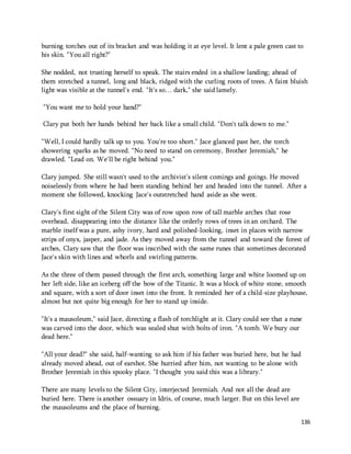 burning torches out of its bracket and was holding it at eye level. It lent a pale green cast to 
his skin. "You all right?" 
She nodded, not trusting herself to speak. The stairs ended in a shallow landing; ahead of 
them stretched a tunnel, long and black, ridged with the curling roots of trees. A faint bluish 
light was visible at the tunnel's end. "It's so… dark," she said lamely. 
136 
"You want me to hold your hand?" 
Clary put both her hands behind her back like a small child. "Don't talk down to me." 
"Well, I could hardly talk up to you. You're too short." Jace glanced past her, the torch 
showering sparks as he moved. "No need to stand on ceremony, Brother Jeremiah," he 
drawled. "Lead on. We'll be right behind you." 
Clary jumped. She still wasn't used to the archivist's silent comings and goings. He moved 
noiselessly from where he had been standing behind her and headed into the tunnel. After a 
moment she followed, knocking Jace's outstretched hand aside as she went. 
Clary's first sight of the Silent City was of row upon row of tall marble arches that rose 
overhead, disappearing into the distance like the orderly rows of trees in an orchard. The 
marble itself was a pure, ashy ivory, hard and polished-looking, inset in places with narrow 
strips of onyx, jasper, and jade. As they moved away from the tunnel and toward the forest of 
arches, Clary saw that the floor was inscribed with the same runes that sometimes decorated 
Jace's skin with lines and whorls and swirling patterns. 
As the three of them passed through the first arch, something large and white loomed up on 
her left side, like an iceberg off the bow of the Titanic. It was a block of white stone, smooth 
and square, with a sort of door inset into the front. It reminded her of a child-size playhouse, 
almost but not quite big enough for her to stand up inside. 
"It's a mausoleum," said Jace, directing a flash of torchlight at it. Clary could see that a rune 
was carved into the door, which was sealed shut with bolts of iron. "A tomb. We bury our 
dead here." 
"All your dead?" she said, half-wanting to ask him if his father was buried here, but he had 
already moved ahead, out of earshot. She hurried after him, not wanting to be alone with 
Brother Jeremiah in this spooky place. "I thought you said this was a library." 
There are many levels to the Silent City, interjected Jeremiah. And not all the dead are 
buried here. There is another ossuary in Idris, of course, much larger. But on this level are 
the mausoleums and the place of burning. 
 