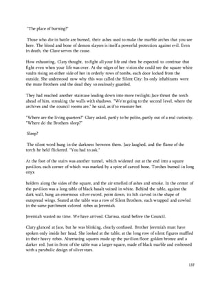 137 
"The place of burning?" 
Those who die in battle are burned, their ashes used to make the marble arches that you see 
here. The blood and bone of demon slayers is itself a powerful protection against evil. Even 
in death, the Clave serves the cause. 
How exhausting, Clary thought, to fight all your life and then be expected to continue that 
fight even when your life was over. At the edges of her vision she could see the square white 
vaults rising on either side of her in orderly rows of tombs, each door locked from the 
outside. She understood now why this was called the Silent City: Its only inhabitants were 
the mute Brothers and the dead they so zealously guarded. 
They had reached another staircase leading down into more twilight; Jace thrust the torch 
ahead of him, streaking the walls with shadows. "We're going to the second level, where the 
archives and the council rooms are," he said, as if to reassure her. 
"Where are the living quarters?" Clary asked, partly to be polite, partly out of a real curiosity. 
"Where do the Brothers sleep?” 
Sleep? 
The silent word hung in the darkness between them. Jace laughed, and the flame of the 
torch he held flickered. "You had to ask." 
At the foot of the stairs was another tunnel, which widened out at the end into a square 
pavilion, each corner of which was marked by a spire of carved bone. Torches burned in long 
onyx 
holders along the sides of the square, and the air smelled of ashes and smoke. In the center of 
the pavilion was a long table of black basalt veined in white. Behind the table, against the 
dark wall, hung an enormous silver sword, point down, its hilt carved in the shape of 
outspread wings. Seated at the table was a row of Silent Brothers, each wrapped and cowled 
in the same parchment-colored robes as Jeremiah. 
Jeremiah wasted no time. We have arrived. Clarissa, stand before the Council. 
Clary glanced at Jace, but he was blinking, clearly confused. Brother Jeremiah must have 
spoken only inside her head. She looked at the table, at the long row of silent figures muffled 
in their heavy robes. Alternating squares made up the pavilion floor: golden bronze and a 
darker red. Just in front of the table was a larger square, made of black marble and embossed 
with a parabolic design of silver stars. 
 