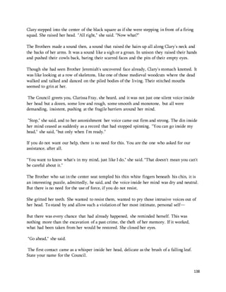 138 
Clary stepped into the center of the black square as if she were stepping in front of a firing 
squad. She raised her head. "All right," she said. "Now what?" 
The Brothers made a sound then, a sound that raised the hairs up all along Clary's neck and 
the backs of her arms. It was a sound like a sigh or a groan. In unison they raised their hands 
and pushed their cowls back, baring their scarred faces and the pits of their empty eyes. 
Though she had seen Brother Jeremiah's uncovered face already, Clary's stomach knotted. It 
was like looking at a row of skeletons, like one of those medieval woodcuts where the dead 
walked and talked and danced on the piled bodies of the living. Their stitched mouths 
seemed to grin at her. 
The Council greets you, Clarissa Fray, she heard, and it was not just one silent voice inside 
her head but a dozen, some low and rough, some smooth and monotone, but all were 
demanding, insistent, pushing at the fragile barriers around her mind. 
"Stop," she said, and to her astonishment her voice came out firm and strong. The din inside 
her mind ceased as suddenly as a record that had stopped spinning. "You can go inside my 
head," she said, "but only when I'm ready." 
If you do not want our help, there is no need for this. You are the one who asked for our 
assistance, after all. 
"You want to know what's in my mind, just like I do," she said. "That doesn't mean you can't 
be careful about it." 
The Brother who sat in the center seat templed his thin white fingers beneath his chin, it is 
an interesting puzzle, admittedly, he said, and the voice inside her mind was dry and neutral. 
But there is no need for the use of force, if you do not resist. 
She gritted her teeth. She wanted to resist them, wanted to pry those intrusive voices out of 
her head. To stand by and allow such a violation of her most intimate, personal self— 
But there was every chance that had already happened, she reminded herself. This was 
nothing more than the excavation of a past crime, the theft of her memory. If it worked, 
what had been taken from her would be restored. She closed her eyes. 
"Go ahead," she said. 
The first contact came as a whisper inside her head, delicate as the brush of a falling leaf. 
State your name for the Council. 
 