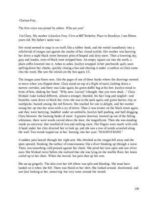 139 
Clarissa Fray. 
The first voice was joined by others. Who are you? 
I'm Clary. My mother is Jocelyn Fray. I live at 807 Berkeley Place in Brooklyn. I am fifteen 
years old. My father's name was— 
Her mind seemed to snap in on itself, like a rubber band, and she reeled soundlessly into a 
whirlwind of images cast against the insides of her closed eyelids. Her mother was hurrying 
her down a night-black street between piles of heaped and dirty snow. Then a lowering sky, 
gray and leaden, rows of black trees stripped bare. An empty square cut into the earth, a 
plain coffin lowered into it. Ashes to ashes. Jocelyn wrapped in her patchwork quilt, tears 
spilling down her cheeks, quickly closing a box and shoving it under a cushion as Clary came 
into the room. She saw the initials on the box again: J.C. 
The images came faster now, like the pages of one of those books where the drawings seemed 
to move when you flipped them. Clary stood on top of a flight of stairs, looking down a 
narrow corridor, and there was Luke again, his green duffel bag at his feet. Jocelyn stood in 
front of him, shaking her head. "Why now, Lucian? I thought that you were dead…" Clary 
blinked; Luke looked different, almost a stranger, bearded, his hair long and tangled—and 
branches came down to block her view; she was in the park again, and green faeries, tiny as 
toothpicks, buzzed among the red flowers. She reached for one in delight, and her mother 
swung her up into her arms with a cry of terror. Then it was winter on the black street again, 
and they were hurrying, huddled under an umbrella, Jocelyn half-pushing and half-dragging 
Clary between the looming banks of snow. A granite doorway loomed up out of the falling 
whiteness; there were words carved above the door, the magnificent. Then she was standing 
inside an entryway that smelled of iron and melting snow. Her fingers were numb with cold. 
A hand under her chin directed her to look up, and she saw a row of words scrawled along 
the wall. Two words leaped out at her, burning into her eyes: "MAGNUS BANE." 
A sudden pain lanced through her right arm. She shrieked as the images fell away and she 
spun upward, breaking the surface of consciousness like a diver breaking up through a wave. 
There was something cold pressed against her cheek. She pried her eyes open and saw silver 
stars. She blinked twice before she realized that she was lying on the marble floor, her knees 
curled up to her chest. When she moved, hot pain shot up her arm. 
She sat up gingerly. The skin over her left elbow was split and bleeding. She must have 
landed on it when she fell. There was blood on her shirt. She looked around, disoriented, and 
saw Jace looking at her, unmoving but very tense around the mouth. 
 
