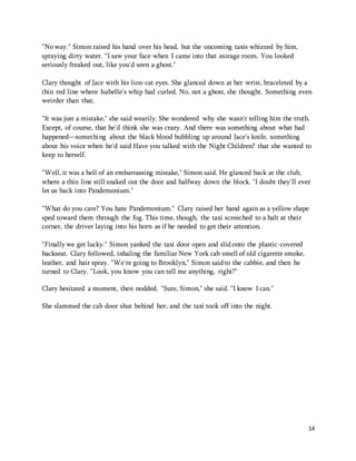 14 
"No way." Simon raised his hand over his head, but the oncoming taxis whizzed by him, 
spraying dirty water. "I saw your face when I came into that storage room. You looked 
seriously freaked out, like you'd seen a ghost." 
Clary thought of Jace with his lion-cat eyes. She glanced down at her wrist, braceleted by a 
thin red line where Isabelle's whip had curled. No, not a ghost, she thought. Something even 
weirder than that. 
"It was just a mistake," she said wearily. She wondered why she wasn't telling him the truth. 
Except, of course, that he'd think she was crazy. And there was something about what had 
happened—something about the black blood bubbling up around Jace's knife, something 
about his voice when he'd said Have you talked with the Night Children? that she wanted to 
keep to herself. 
"Well, it was a hell of an embarrassing mistake," Simon said. He glanced back at the club, 
where a thin line still snaked out the door and halfway down the block. "I doubt they'll ever 
let us back into Pandemonium." 
"What do you care? You hate Pandemonium." Clary raised her hand again as a yellow shape 
sped toward them through the fog. This time, though, the taxi screeched to a halt at their 
corner, the driver laying into his horn as if he needed to get their attention. 
"Finally we get lucky." Simon yanked the taxi door open and slid onto the plastic-covered 
backseat. Clary followed, inhaling the familiar New York cab smell of old cigarette smoke, 
leather, and hair spray. "We're going to Brooklyn," Simon said to the cabbie, and then he 
turned to Clary. "Look, you know you can tell me anything, right?" 
Clary hesitated a moment, then nodded. "Sure, Simon," she said. "I know I can." 
She slammed the cab door shut behind her, and the taxi took off into the night. 
 
