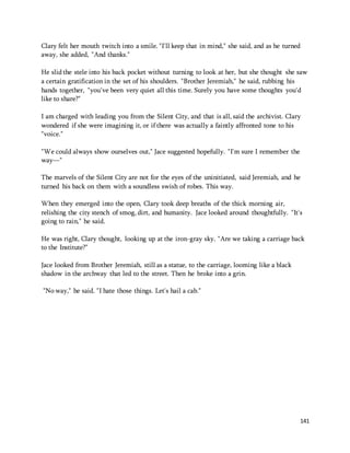 Clary felt her mouth twitch into a smile. "I'll keep that in mind," she said, and as he turned 
away, she added, "And thanks." 
He slid the stele into his back pocket without turning to look at her, but she thought she saw 
a certain gratification in the set of his shoulders. "Brother Jeremiah," he said, rubbing his 
hands together, "you've been very quiet all this time. Surely you have some thoughts you'd 
like to share?" 
I am charged with leading you from the Silent City, and that is all, said the archivist. Clary 
wondered if she were imagining it, or if there was actually a faintly affronted tone to his 
"voice." 
141 
"We could always show ourselves out," Jace suggested hopefully. "I'm sure I remember the 
way—" 
The marvels of the Silent City are not for the eyes of the uninitiated, said Jeremiah, and he 
turned his back on them with a soundless swish of robes. This way. 
When they emerged into the open, Clary took deep breaths of the thick morning air, 
relishing the city stench of smog, dirt, and humanity. Jace looked around thoughtfully. "It's 
going to rain," he said. 
He was right, Clary thought, looking up at the iron-gray sky. "Are we taking a carriage back 
to the Institute?" 
Jace looked from Brother Jeremiah, still as a statue, to the carriage, looming like a black 
shadow in the archway that led to the street. Then he broke into a grin. 
"No way," he said. "I hate those things. Let's hail a cab." 
 