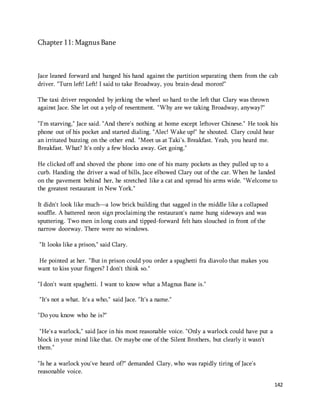 142 
Chapter 11: Magnus Bane 
Jace leaned forward and banged his hand against the partition separating them from the cab 
driver. "Turn left! Left! I said to take Broadway, you brain-dead moron!" 
The taxi driver responded by jerking the wheel so hard to the left that Clary was thrown 
against Jace. She let out a yelp of resentment. "Why are we taking Broadway, anyway?" 
"I'm starving," Jace said. "And there's nothing at home except leftover Chinese." He took his 
phone out of his pocket and started dialing. "Alec! Wake up!" he shouted. Clary could hear 
an irritated buzzing on the other end. "Meet us at Taki's. Breakfast. Yeah, you heard me. 
Breakfast. What? It's only a few blocks away. Get going." 
He clicked off and shoved the phone into one of his many pockets as they pulled up to a 
curb. Handing the driver a wad of bills, Jace elbowed Clary out of the car. When he landed 
on the pavement behind her, he stretched like a cat and spread his arms wide. "Welcome to 
the greatest restaurant in New York." 
It didn't look like much—a low brick building that sagged in the middle like a collapsed 
souffle. A battered neon sign proclaiming the restaurant's name hung sideways and was 
sputtering. Two men in long coats and tipped-forward felt hats slouched in front of the 
narrow doorway. There were no windows. 
"It looks like a prison," said Clary. 
He pointed at her. "But in prison could you order a spaghetti fra diavolo that makes you 
want to kiss your fingers? I don't think so." 
"I don't want spaghetti. I want to know what a Magnus Bane is." 
"It's not a what. It's a who," said Jace. "It's a name." 
"Do you know who he is?" 
"He's a warlock," said Jace in his most reasonable voice. "Only a warlock could have put a 
block in your mind like that. Or maybe one of the Silent Brothers, but clearly it wasn't 
them." 
"Is he a warlock you've heard of?" demanded Clary, who was rapidly tiring of Jace's 
reasonable voice. 
 