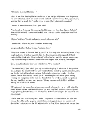 143 
"The name does sound familiar—" 
"Hey!" It was Alec, looking like he'd rolled out of bed and pulled jeans on over his pajamas. 
His hair, unbrushed, stuck out wildly around his head. He loped toward them, eyes on Jace, 
ignoring Clary as usual. "Izzy's on her way," he said. "She's bringing the mundane." 
"Simon? Where did he come from?" Jace asked. 
"He showed up first thing this morning. Couldn't stay away from Izzy, I guess. Pathetic." 
Alec sounded amused. Clary wanted to kick him. "Anyway, are we going in or what? I'm 
starving." 
"Me too," said Jace. "I could really go for some fried mouse tails." 
"Some what?" asked Clary, sure that she'd heard wrong. 
Jace grinned at her. "Relax," he said. "It's just a diner." 
They were stopped at the front door by one of the slouching men. As he straightened, Clary 
caught a glimpse of his face under the hat. His skin was dark red, his squared-off hands 
ending in blue-black nails. Clary felt herself stiffen, but Jace and Alec seemed unconcerned. 
They said something to the man, who nodded and stepped back, allowing them to pass. 
"Jace," Clary hissed as the door shut behind them. "Who was that?" 
"You mean Clancy?" Jace asked, glancing around the brightly lit restaurant. It was pleasant 
inside, despite the lack of windows. Cozy wooden booths nestled up against each other, each 
one lined with brightly colored cushions. Endearingly mismatched crockery lined the 
counter, behind which stood a blond girl in a waitress's pink-and-white apron, nimbly 
counting out change to a stocky man in a flannel shirt. She saw Jace, waved, and gestured 
that they should sit wherever they wanted. "Clancy keeps out undesirables," said Jace, 
herding her to one of the booths. 
"He's a demon," she hissed. Several customers turned to look at her—a boy with spiky blue 
dreads was sitting next to a beautiful Indian girl with long black hair and gauzelike golden 
wings sprouting from her back. The boy frowned darkly. Clary was glad the restaurant was 
almost empty. 
"No, he isn't," said Jace, sliding into a booth. Clary moved to sit beside him, but Alec was 
already there. She settled gingerly onto the booth seat opposite them, her arm still stiff 
despite Jace's ministrations. She felt hollow inside, as if the Silent Brothers had reached into 
 