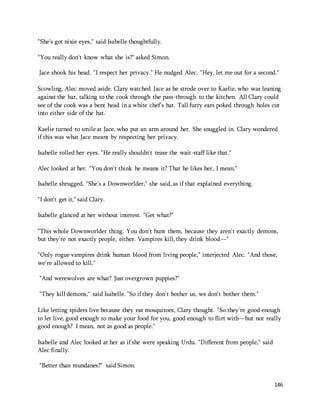 146 
"She's got nixie eyes," said Isabelle thoughtfully. 
"You really don't know what she is?" asked Simon. 
Jace shook his head. "I respect her privacy." He nudged Alec. "Hey, let me out for a second." 
Scowling, Alec moved aside. Clary watched Jace as he strode over to Kaelie, who was leaning 
against the bar, talking to the cook through the pass-through to the kitchen. All Clary could 
see of the cook was a bent head in a white chef's hat. Tall furry ears poked through holes cut 
into either side of the hat. 
Kaelie turned to smile at Jace, who put an arm around her. She snuggled in. Clary wondered 
if this was what Jace meant by respecting her privacy. 
Isabelle rolled her eyes. "He really shouldn't tease the wait-staff like that." 
Alec looked at her. "You don't think he means it? That he likes her, I mean." 
Isabelle shrugged. "She's a Downworlder," she said, as if that explained everything. 
"I don't get it," said Clary. 
Isabelle glanced at her without interest. "Get what?" 
"This whole Downworlder thing. You don't hunt them, because they aren't exactly demons, 
but they're not exactly people, either. Vampires kill, they drink blood—" 
"Only rogue vampires drink human blood from living people," interjected Alec. "And those, 
we're allowed to kill." 
"And werewolves are what? Just overgrown puppies?" 
"They kill demons," said Isabelle. "So if they don't bother us, we don't bother them." 
Like letting spiders live because they eat mosquitoes, Clary thought. "So they're good enough 
to let live, good enough to make your food for you, good enough to flirt with—but not really 
good enough? I mean, not as good as people." 
Isabelle and Alec looked at her as if she were speaking Urdu. "Different from people," said 
Alec finally. 
"Better than mundanes?" said Simon. 
 