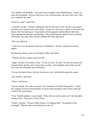 "No," Isabelle said decidedly. "You could turn a mundane into a Shadowhunter. I mean, we 
came from mundanes. But you could never turn a Downworlder into one of the Clave. They 
can't withstand the runes." 
147 
"So they're weak?" asked Clary. 
"I wouldn't say that," said Jace, sliding back into his seat next to Alec. His hair was mussed 
and there was a lipstick mark on his cheek. "At least not with a peri, a djinn, an ifrit, and God 
knows what else listening in." He grinned as Kaelie appeared and distributed their food. 
Clary regarded her pancakes consideringly. They looked fantastic: golden brown, drenched 
with honey. She took a bite as Kaelie wobbled off on her high heels. 
They were delicious. 
"I told you it was the greatest restaurant in Manhattan," said Jace, eating fries with his 
fingers. 
She glanced at Simon, who was stirring his coffee, head down. 
"Mmmf," said Alec, whose mouth was full. 
"Right," said Jace. He looked at Clary. "It's not one-way," he said. "We may not always like 
Downworlders, but they don't always like us, either. A few hundred years of the Accords 
can't wipe out a thousand years of hostility." 
"I'm sure she doesn't know what the Accords are, Jace," said Isabelle around her spoon. 
"I do, actually," said Clary. 
"I don't," said Simon. 
"Yes, but nobody cares what you know." Jace examined a fry before biting into it. "I enjoy 
the company of certain Downworlders at certain times and places. But we don't really get 
invited to the same parties." 
"Wait." Isabelle suddenly sat up straight. "What did you say that name was?" she demanded, 
turning to Jace. "The name in Clary's head." 
"I didn't," said Jace. "At least, I didn't finish it. It's Magnus Bane." He grinned at Alec 
mockingly. "Rhymes with 'overcareful pain in the ass.'" 
 