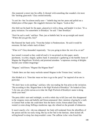 148 
Alec muttered a retort into his coffee. It rhymed with something that sounded a lot more 
like "ducking glass mole." Clary smiled inwardly. 
"It can't be—but I'm almost totally sure—" Isabelle dug into her purse and pulled out a 
folded piece of blue paper. She wiggled it between her fingers. "Look at this." 
Alec held out his hand for the paper, glanced at it with a shrug, and handed it to Jace. "It's a 
party invitation. For somewhere in Brooklyn," he said. "I hate Brooklyn." 
"Don't be such a snob," said Jace. Then, just as Isabelle had, he sat up straight and stared. 
"Where did you get this, Izzy?" 
She fluttered her hand airily. "From that kelpie in Pandemonium. He said it would be 
awesome. He had a whole stack of them." 
"What is it?" Clary demanded impatiently. "Are you going to show the rest of us, or not?" 
Jace turned it around so they could all read it. It was printed on thin paper, nearly 
parchment, in a thin, elegant, spidery hand. It announced a gathering at the humble home of 
Magnus the Magnificent Warlock, and promised attendees "a rapturous evening of delights 
beyond your wildest imaginings." 
"Magnus," said Simon. "Magnus like Magnus Bane?" 
"I doubt there are that many warlocks named Magnus in the Tristate Area," said Jace. 
Alec blinked at it. "Does that mean we have to go to the party?" he inquired of no one in 
particular. 
"We don't have to do anything," said Jace, who was reading the fine print on the invitation. 
"But according to this, Magnus Bane is the High Warlock of Brooklyn." He looked at Clary. 
"I, for one, am a little curious as to what the High Warlock of Brooklyn's name is doing 
inside your head." 
The party didn't start until midnight, so with a whole day to kill, Jace and Alec disappeared 
to the weapons room and Isabelle and Simon announced their intention of going for a walk 
in Central Park so that she could show him the faerie circles. Simon asked Clary if she 
wanted to come along. Stifling a murderous rage, she refused on the grounds of exhaustion. 
It wasn't exactly a lie—she was exhausted, her body still weakened from the aftereffects of 
the poison and the too-early rising. She lay on her bed in the Institute, shoes kicked off, 
willing herself to sleep, but sleep wouldn't come. The caffeine in her veins fizzed like 
 
