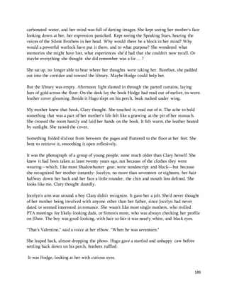 carbonated water, and her mind was full of darting images. She kept seeing her mother's face 
looking down at her, her expression panicked. Kept seeing the Speaking Stars, hearing the 
voices of the Silent Brothers in her head. Why would there be a block in her mind? Why 
would a powerful warlock have put it there, and to what purpose? She wondered what 
memories she might have lost, what experiences she'd had that she couldn't now recall. Or 
maybe everything she thought she did remember was a lie … ? 
She sat up, no longer able to bear where her thoughts were taking her. Barefoot, she padded 
out into the corridor and toward the library. Maybe Hodge could help her. 
But the library was empty. Afternoon light slanted in through the parted curtains, laying 
bars of gold across the floor. On the desk lay the book Hodge had read out of earlier, its worn 
leather cover gleaming. Beside it Hugo slept on his perch, beak tucked under wing. 
My mother knew that book, Clary thought. She touched it, read out of it. The ache to hold 
something that was a part of her mother's life felt like a gnawing at the pit of her stomach. 
She crossed the room hastily and laid her hands on the book. It felt warm, the leather heated 
by sunlight. She raised the cover. 
Something folded slid out from between the pages and fluttered to the floor at her feet. She 
bent to retrieve it, smoothing it open reflexively. 
It was the photograph of a group of young people, none much older than Clary herself. She 
knew it had been taken at least twenty years ago, not because of the clothes they were 
wearing—which, like most Shadowhunter gear, were nondescript and black—but because 
she recognized her mother instantly: Jocelyn, no more than seventeen or eighteen, her hair 
halfway down her back and her face a little rounder, the chin and mouth less defined. She 
looks like me, Clary thought dazedly. 
Jocelyn's arm was around a boy Clary didn't recognize. It gave her a jolt. She'd never thought 
of her mother being involved with anyone other than her father, since Jocelyn had never 
dated or seemed interested in romance. She wasn't like most single mothers, who trolled 
PTA meetings for likely-looking dads, or Simon's mom, who was always checking her profile 
on JDate. The boy was good-looking, with hair so fair it was nearly white, and black eyes. 
149 
"That's Valentine," said a voice at her elbow. "When he was seventeen." 
She leaped back, almost dropping the photo. Hugo gave a startled and unhappy caw before 
settling back down on his perch, feathers ruffled. 
It was Hodge, looking at her with curious eyes. 
 