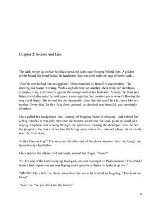 15 
Chapter 2: Secrets And Lies 
The dark prince sat astride his black steed, his sable cape flowing behind him. A golden 
circlet bound his blond locks, his handsome face was cold with the rage of battle, and… 
"And his arm looked like an eggplant," Clary muttered to herself in exasperation. The 
drawing just wasn't working. With a sigh she tore yet another sheet from her sketchpad, 
crumpled it up, and tossed it against the orange wall of her bedroom. Already the floor was 
littered with discarded balls of paper, a sure sign that her creative juices weren't flowing the 
way she'd hoped. She wished for the thousandth time that she could be a bit more like her 
mother. Everything Jocelyn Fray drew, painted, or sketched was beautiful, and seemingly 
effortless. 
Clary pulled her headphones out—cutting off Stepping Razor in midsong—and rubbed her 
aching temples. It was only then that she became aware that the loud, piercing sound of a 
ringing telephone was echoing through the apartment. Tossing the sketchpad onto the bed, 
she jumped to her feet and ran into the living room, where the retro-red phone sat on a table 
near the front door. 
"Is this Clarissa Fray?" The voice on the other end of the phone sounded familiar, though not 
immediately identifiable. 
Clary twirled the phone cord nervously around her finger. "Yeees?" 
"Hi, I'm one of the knife-carrying hooligans you met last night in Pandemonium? I'm afraid I 
made a bad impression and was hoping you'd give me a chance to make it up to—" 
"SIMON!" Clary held the phone away from her ear as he cracked up laughing. "That is so not 
funny!" 
"Sure it is. You just don't see the humor." 
 